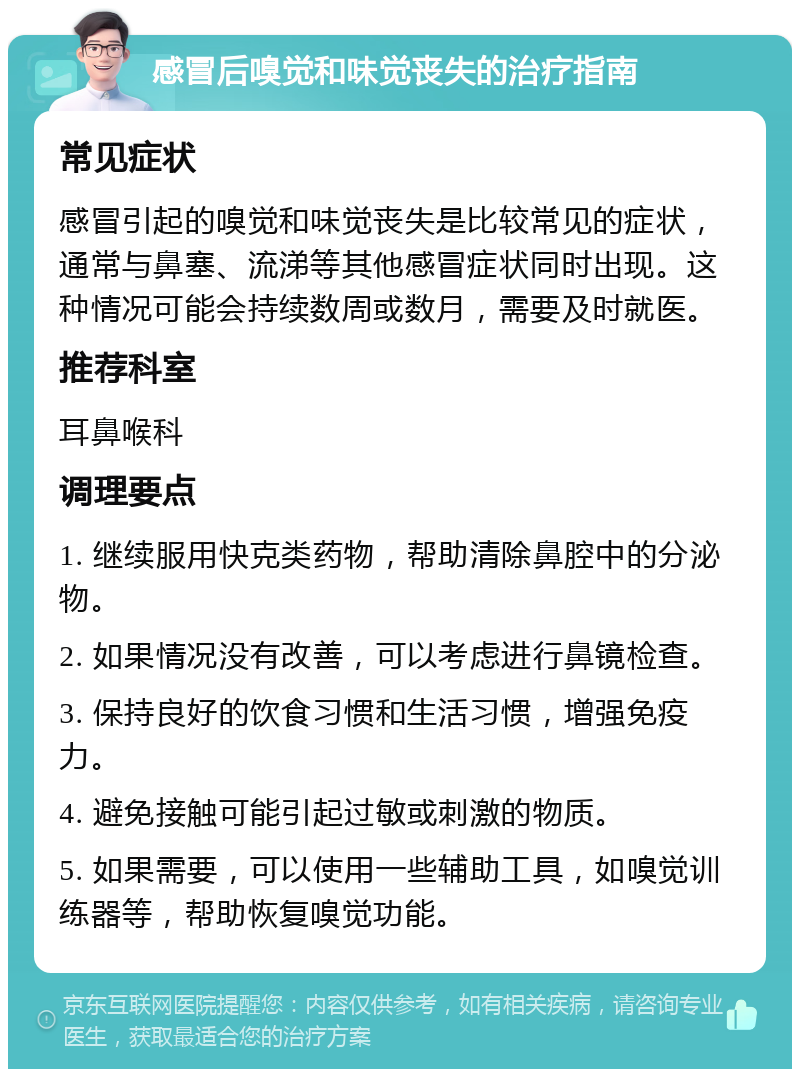 感冒后嗅觉和味觉丧失的治疗指南 常见症状 感冒引起的嗅觉和味觉丧失是比较常见的症状，通常与鼻塞、流涕等其他感冒症状同时出现。这种情况可能会持续数周或数月，需要及时就医。 推荐科室 耳鼻喉科 调理要点 1. 继续服用快克类药物，帮助清除鼻腔中的分泌物。 2. 如果情况没有改善，可以考虑进行鼻镜检查。 3. 保持良好的饮食习惯和生活习惯，增强免疫力。 4. 避免接触可能引起过敏或刺激的物质。 5. 如果需要，可以使用一些辅助工具，如嗅觉训练器等，帮助恢复嗅觉功能。