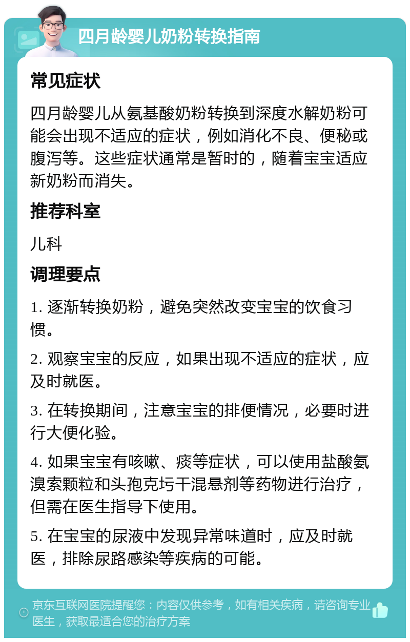 四月龄婴儿奶粉转换指南 常见症状 四月龄婴儿从氨基酸奶粉转换到深度水解奶粉可能会出现不适应的症状，例如消化不良、便秘或腹泻等。这些症状通常是暂时的，随着宝宝适应新奶粉而消失。 推荐科室 儿科 调理要点 1. 逐渐转换奶粉，避免突然改变宝宝的饮食习惯。 2. 观察宝宝的反应，如果出现不适应的症状，应及时就医。 3. 在转换期间，注意宝宝的排便情况，必要时进行大便化验。 4. 如果宝宝有咳嗽、痰等症状，可以使用盐酸氨溴索颗粒和头孢克圬干混悬剂等药物进行治疗，但需在医生指导下使用。 5. 在宝宝的尿液中发现异常味道时，应及时就医，排除尿路感染等疾病的可能。