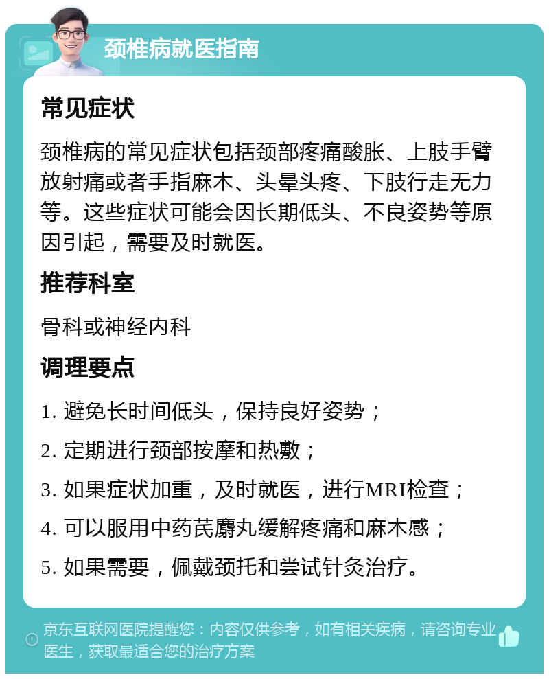 颈椎病就医指南 常见症状 颈椎病的常见症状包括颈部疼痛酸胀、上肢手臂放射痛或者手指麻木、头晕头疼、下肢行走无力等。这些症状可能会因长期低头、不良姿势等原因引起，需要及时就医。 推荐科室 骨科或神经内科 调理要点 1. 避免长时间低头，保持良好姿势； 2. 定期进行颈部按摩和热敷； 3. 如果症状加重，及时就医，进行MRI检查； 4. 可以服用中药芪麝丸缓解疼痛和麻木感； 5. 如果需要，佩戴颈托和尝试针灸治疗。