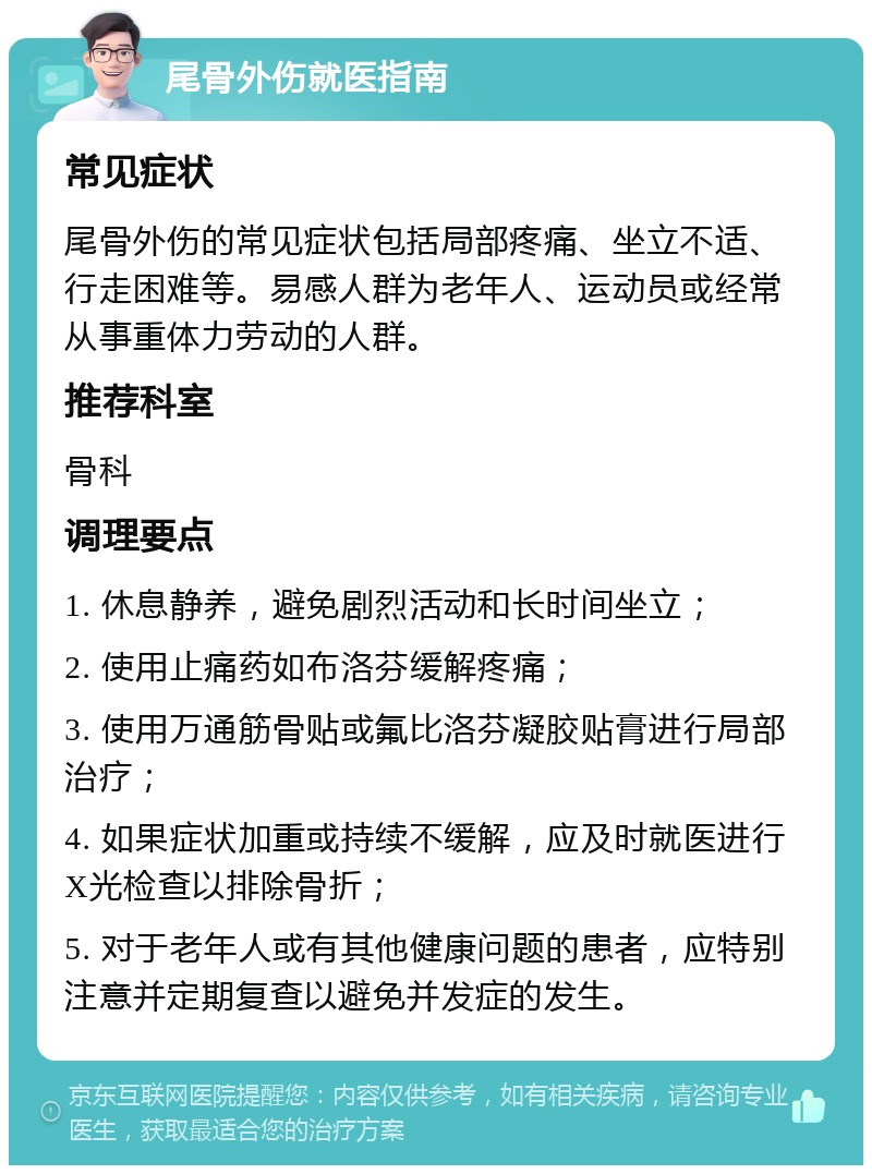 尾骨外伤就医指南 常见症状 尾骨外伤的常见症状包括局部疼痛、坐立不适、行走困难等。易感人群为老年人、运动员或经常从事重体力劳动的人群。 推荐科室 骨科 调理要点 1. 休息静养，避免剧烈活动和长时间坐立； 2. 使用止痛药如布洛芬缓解疼痛； 3. 使用万通筋骨贴或氟比洛芬凝胶贴膏进行局部治疗； 4. 如果症状加重或持续不缓解，应及时就医进行X光检查以排除骨折； 5. 对于老年人或有其他健康问题的患者，应特别注意并定期复查以避免并发症的发生。