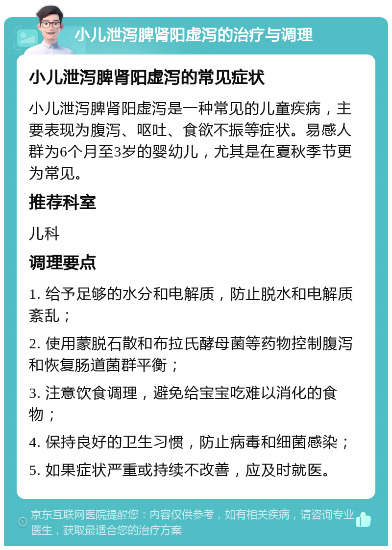 小儿泄泻脾肾阳虚泻的治疗与调理 小儿泄泻脾肾阳虚泻的常见症状 小儿泄泻脾肾阳虚泻是一种常见的儿童疾病，主要表现为腹泻、呕吐、食欲不振等症状。易感人群为6个月至3岁的婴幼儿，尤其是在夏秋季节更为常见。 推荐科室 儿科 调理要点 1. 给予足够的水分和电解质，防止脱水和电解质紊乱； 2. 使用蒙脱石散和布拉氏酵母菌等药物控制腹泻和恢复肠道菌群平衡； 3. 注意饮食调理，避免给宝宝吃难以消化的食物； 4. 保持良好的卫生习惯，防止病毒和细菌感染； 5. 如果症状严重或持续不改善，应及时就医。