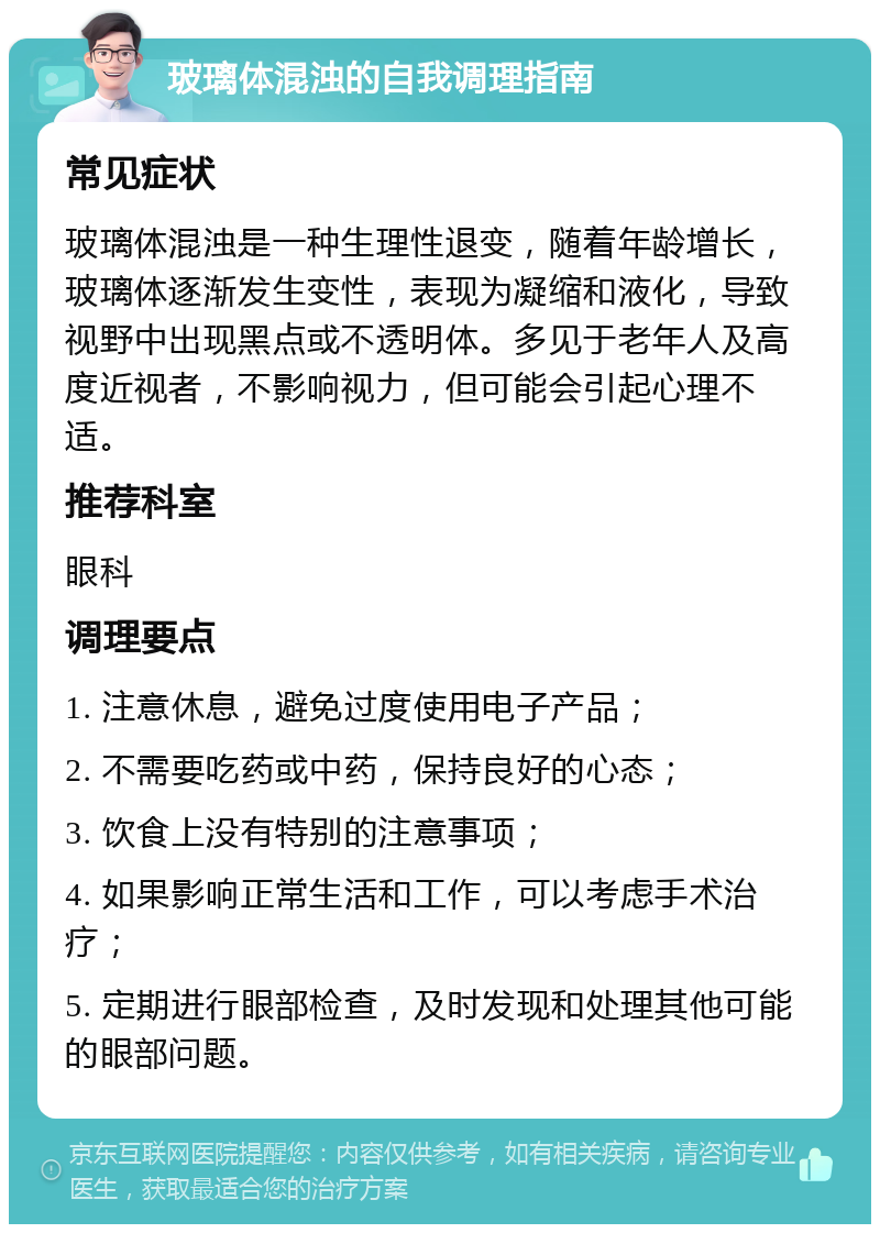 玻璃体混浊的自我调理指南 常见症状 玻璃体混浊是一种生理性退变，随着年龄增长，玻璃体逐渐发生变性，表现为凝缩和液化，导致视野中出现黑点或不透明体。多见于老年人及高度近视者，不影响视力，但可能会引起心理不适。 推荐科室 眼科 调理要点 1. 注意休息，避免过度使用电子产品； 2. 不需要吃药或中药，保持良好的心态； 3. 饮食上没有特别的注意事项； 4. 如果影响正常生活和工作，可以考虑手术治疗； 5. 定期进行眼部检查，及时发现和处理其他可能的眼部问题。