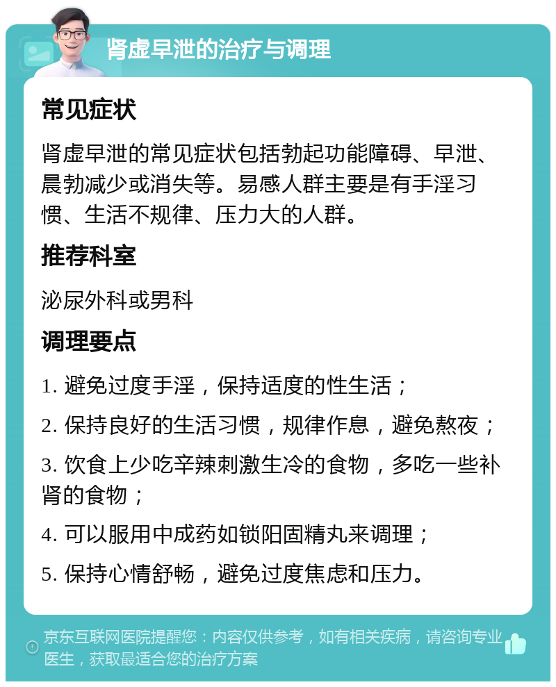 肾虚早泄的治疗与调理 常见症状 肾虚早泄的常见症状包括勃起功能障碍、早泄、晨勃减少或消失等。易感人群主要是有手淫习惯、生活不规律、压力大的人群。 推荐科室 泌尿外科或男科 调理要点 1. 避免过度手淫，保持适度的性生活； 2. 保持良好的生活习惯，规律作息，避免熬夜； 3. 饮食上少吃辛辣刺激生冷的食物，多吃一些补肾的食物； 4. 可以服用中成药如锁阳固精丸来调理； 5. 保持心情舒畅，避免过度焦虑和压力。