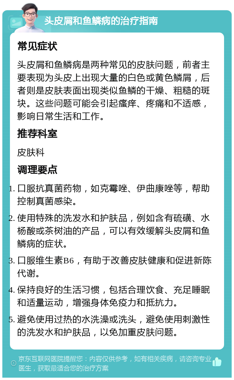 头皮屑和鱼鳞病的治疗指南 常见症状 头皮屑和鱼鳞病是两种常见的皮肤问题，前者主要表现为头皮上出现大量的白色或黄色鳞屑，后者则是皮肤表面出现类似鱼鳞的干燥、粗糙的斑块。这些问题可能会引起瘙痒、疼痛和不适感，影响日常生活和工作。 推荐科室 皮肤科 调理要点 口服抗真菌药物，如克霉唑、伊曲康唑等，帮助控制真菌感染。 使用特殊的洗发水和护肤品，例如含有硫磺、水杨酸或茶树油的产品，可以有效缓解头皮屑和鱼鳞病的症状。 口服维生素B6，有助于改善皮肤健康和促进新陈代谢。 保持良好的生活习惯，包括合理饮食、充足睡眠和适量运动，增强身体免疫力和抵抗力。 避免使用过热的水洗澡或洗头，避免使用刺激性的洗发水和护肤品，以免加重皮肤问题。