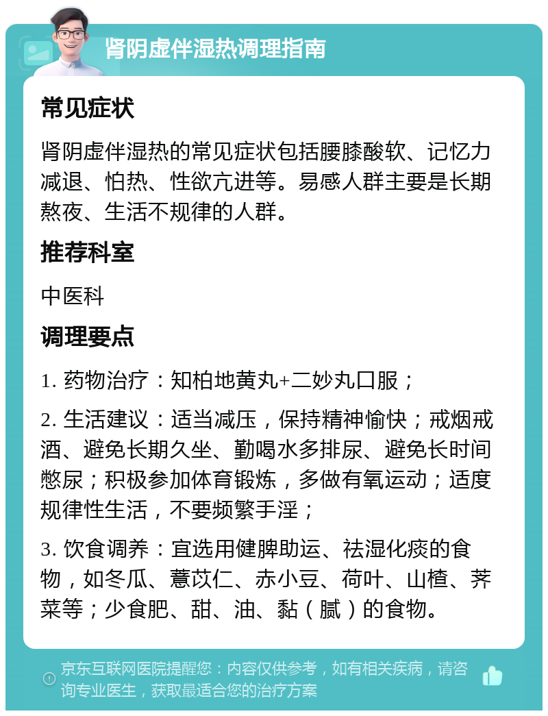 肾阴虚伴湿热调理指南 常见症状 肾阴虚伴湿热的常见症状包括腰膝酸软、记忆力减退、怕热、性欲亢进等。易感人群主要是长期熬夜、生活不规律的人群。 推荐科室 中医科 调理要点 1. 药物治疗：知柏地黄丸+二妙丸口服； 2. 生活建议：适当减压，保持精神愉快；戒烟戒酒、避免长期久坐、勤喝水多排尿、避免长时间憋尿；积极参加体育锻炼，多做有氧运动；适度规律性生活，不要频繁手淫； 3. 饮食调养：宜选用健脾助运、祛湿化痰的食物，如冬瓜、薏苡仁、赤小豆、荷叶、山楂、荠菜等；少食肥、甜、油、黏（腻）的食物。