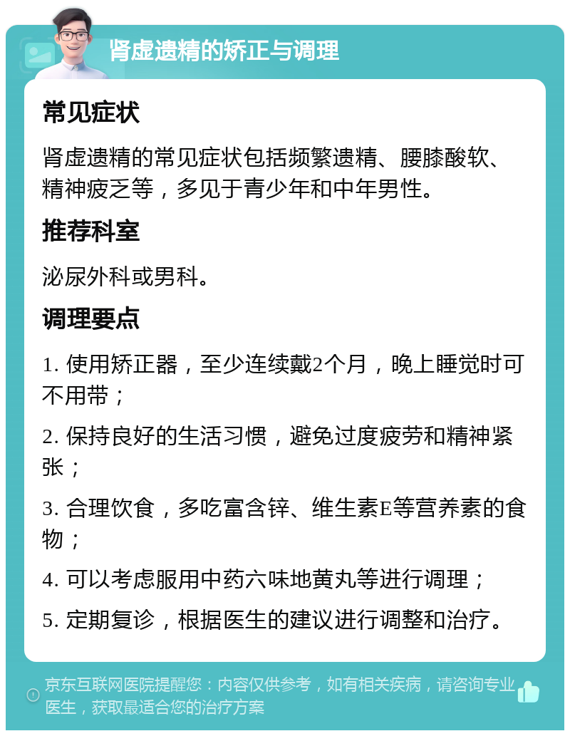 肾虚遗精的矫正与调理 常见症状 肾虚遗精的常见症状包括频繁遗精、腰膝酸软、精神疲乏等，多见于青少年和中年男性。 推荐科室 泌尿外科或男科。 调理要点 1. 使用矫正器，至少连续戴2个月，晚上睡觉时可不用带； 2. 保持良好的生活习惯，避免过度疲劳和精神紧张； 3. 合理饮食，多吃富含锌、维生素E等营养素的食物； 4. 可以考虑服用中药六味地黄丸等进行调理； 5. 定期复诊，根据医生的建议进行调整和治疗。