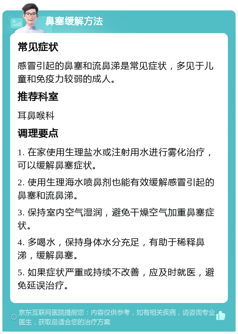 鼻塞缓解方法 常见症状 感冒引起的鼻塞和流鼻涕是常见症状，多见于儿童和免疫力较弱的成人。 推荐科室 耳鼻喉科 调理要点 1. 在家使用生理盐水或注射用水进行雾化治疗，可以缓解鼻塞症状。 2. 使用生理海水喷鼻剂也能有效缓解感冒引起的鼻塞和流鼻涕。 3. 保持室内空气湿润，避免干燥空气加重鼻塞症状。 4. 多喝水，保持身体水分充足，有助于稀释鼻涕，缓解鼻塞。 5. 如果症状严重或持续不改善，应及时就医，避免延误治疗。