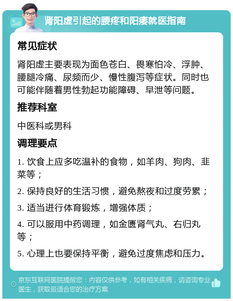 肾阳虚引起的腰疼和阳痿就医指南 常见症状 肾阳虚主要表现为面色苍白、畏寒怕冷、浮肿、腰腿冷痛、尿频而少、慢性腹泻等症状。同时也可能伴随着男性勃起功能障碍、早泄等问题。 推荐科室 中医科或男科 调理要点 1. 饮食上应多吃温补的食物，如羊肉、狗肉、韭菜等； 2. 保持良好的生活习惯，避免熬夜和过度劳累； 3. 适当进行体育锻炼，增强体质； 4. 可以服用中药调理，如金匮肾气丸、右归丸等； 5. 心理上也要保持平衡，避免过度焦虑和压力。