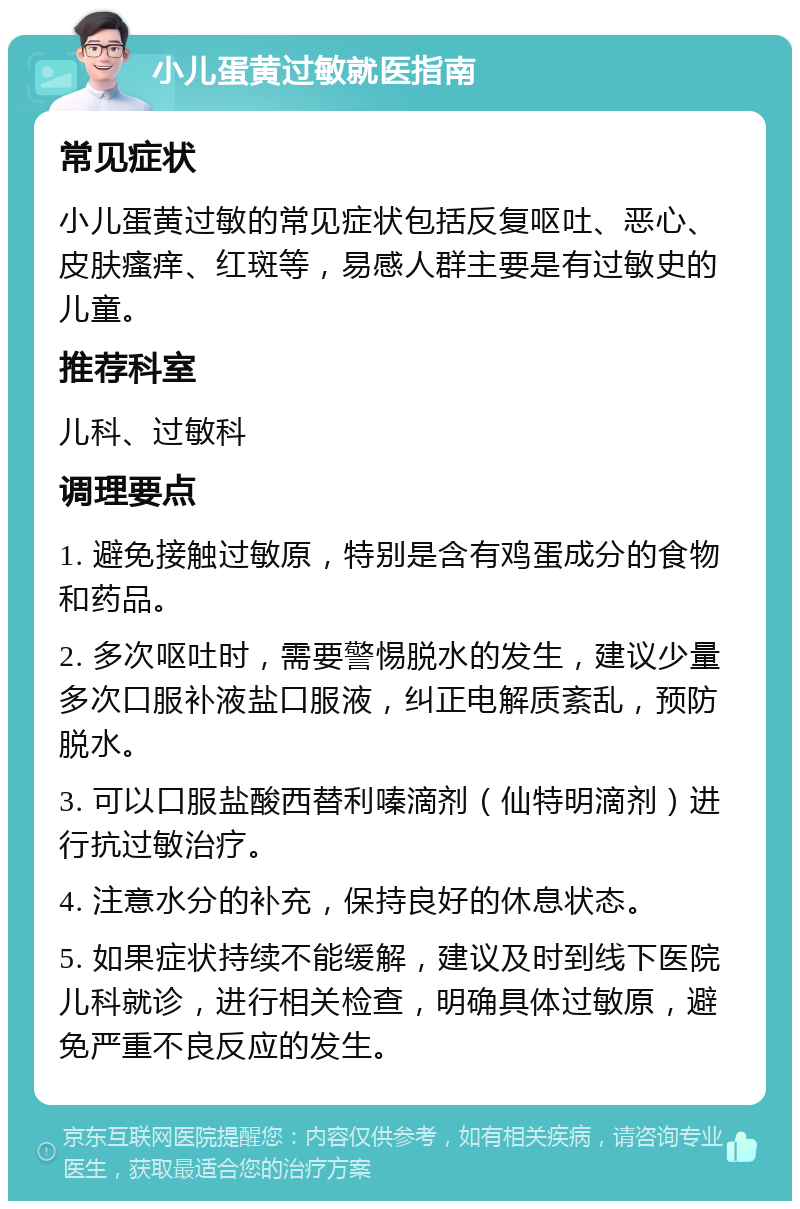 小儿蛋黄过敏就医指南 常见症状 小儿蛋黄过敏的常见症状包括反复呕吐、恶心、皮肤瘙痒、红斑等，易感人群主要是有过敏史的儿童。 推荐科室 儿科、过敏科 调理要点 1. 避免接触过敏原，特别是含有鸡蛋成分的食物和药品。 2. 多次呕吐时，需要警惕脱水的发生，建议少量多次口服补液盐口服液，纠正电解质紊乱，预防脱水。 3. 可以口服盐酸西替利嗪滴剂（仙特明滴剂）进行抗过敏治疗。 4. 注意水分的补充，保持良好的休息状态。 5. 如果症状持续不能缓解，建议及时到线下医院儿科就诊，进行相关检查，明确具体过敏原，避免严重不良反应的发生。