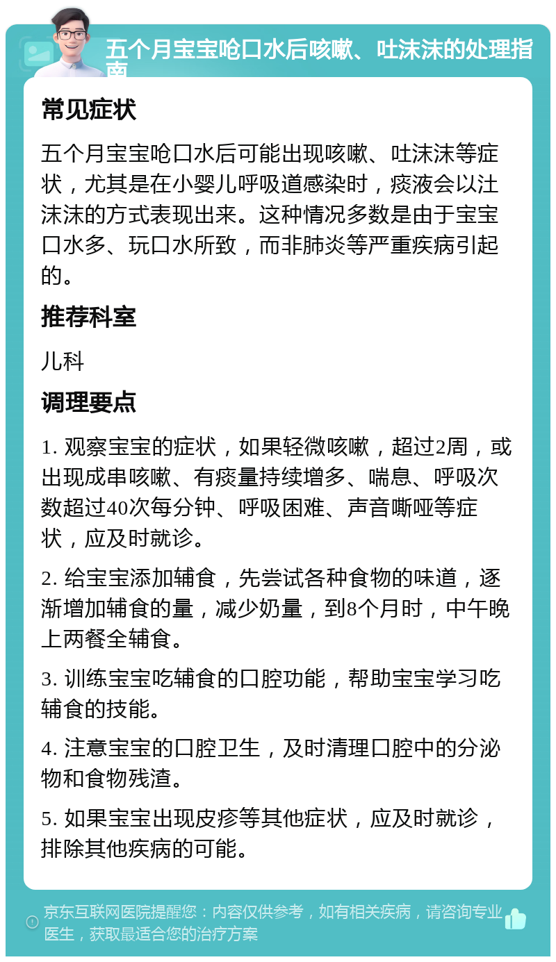 五个月宝宝呛口水后咳嗽、吐沫沫的处理指南 常见症状 五个月宝宝呛口水后可能出现咳嗽、吐沫沫等症状，尤其是在小婴儿呼吸道感染时，痰液会以汢沫沫的方式表现出来。这种情况多数是由于宝宝口水多、玩口水所致，而非肺炎等严重疾病引起的。 推荐科室 儿科 调理要点 1. 观察宝宝的症状，如果轻微咳嗽，超过2周，或出现成串咳嗽、有痰量持续增多、喘息、呼吸次数超过40次每分钟、呼吸困难、声音嘶哑等症状，应及时就诊。 2. 给宝宝添加辅食，先尝试各种食物的味道，逐渐增加辅食的量，减少奶量，到8个月时，中午晚上两餐全辅食。 3. 训练宝宝吃辅食的口腔功能，帮助宝宝学习吃辅食的技能。 4. 注意宝宝的口腔卫生，及时清理口腔中的分泌物和食物残渣。 5. 如果宝宝出现皮疹等其他症状，应及时就诊，排除其他疾病的可能。