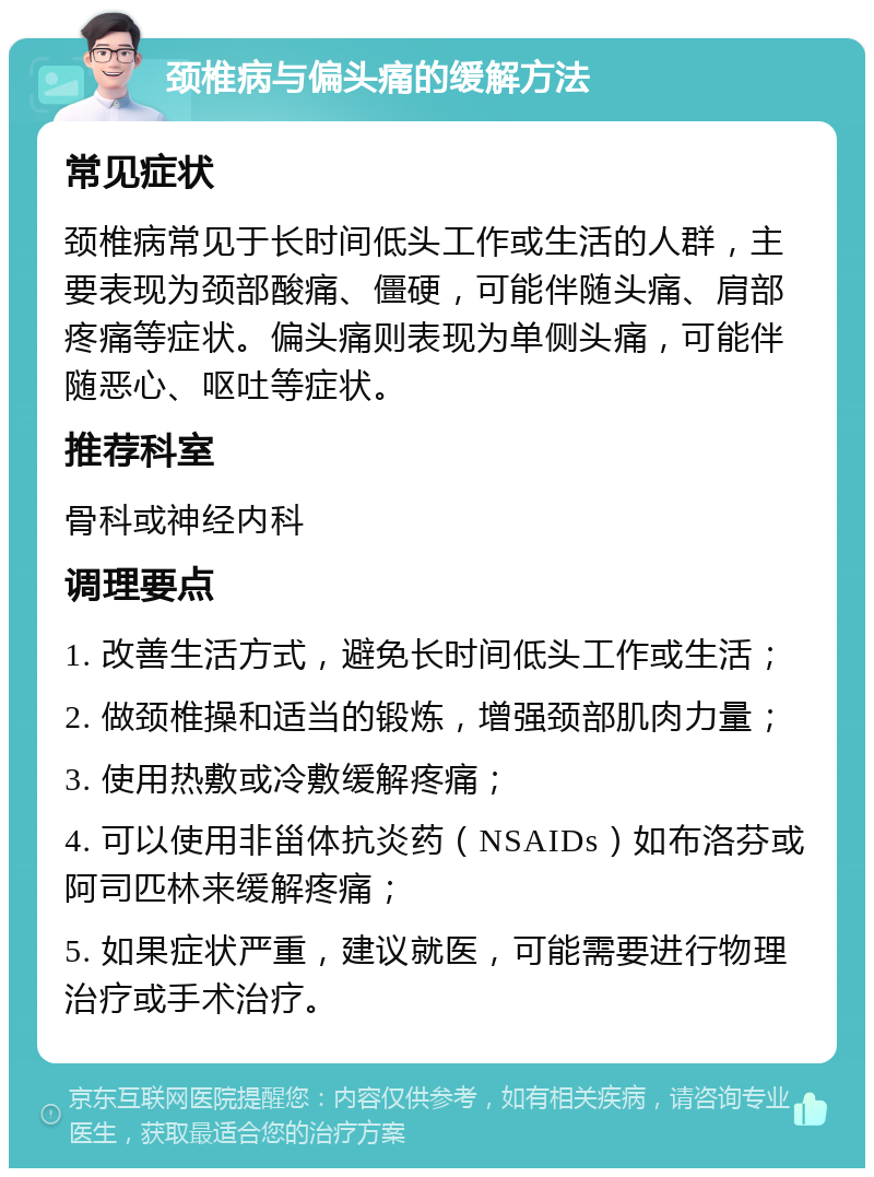 颈椎病与偏头痛的缓解方法 常见症状 颈椎病常见于长时间低头工作或生活的人群，主要表现为颈部酸痛、僵硬，可能伴随头痛、肩部疼痛等症状。偏头痛则表现为单侧头痛，可能伴随恶心、呕吐等症状。 推荐科室 骨科或神经内科 调理要点 1. 改善生活方式，避免长时间低头工作或生活； 2. 做颈椎操和适当的锻炼，增强颈部肌肉力量； 3. 使用热敷或冷敷缓解疼痛； 4. 可以使用非甾体抗炎药（NSAIDs）如布洛芬或阿司匹林来缓解疼痛； 5. 如果症状严重，建议就医，可能需要进行物理治疗或手术治疗。