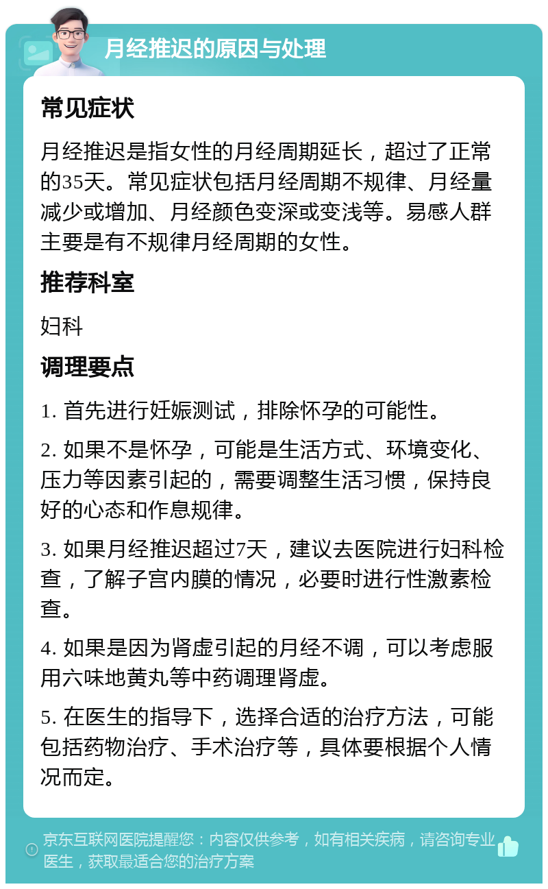 月经推迟的原因与处理 常见症状 月经推迟是指女性的月经周期延长，超过了正常的35天。常见症状包括月经周期不规律、月经量减少或增加、月经颜色变深或变浅等。易感人群主要是有不规律月经周期的女性。 推荐科室 妇科 调理要点 1. 首先进行妊娠测试，排除怀孕的可能性。 2. 如果不是怀孕，可能是生活方式、环境变化、压力等因素引起的，需要调整生活习惯，保持良好的心态和作息规律。 3. 如果月经推迟超过7天，建议去医院进行妇科检查，了解子宫内膜的情况，必要时进行性激素检查。 4. 如果是因为肾虚引起的月经不调，可以考虑服用六味地黄丸等中药调理肾虚。 5. 在医生的指导下，选择合适的治疗方法，可能包括药物治疗、手术治疗等，具体要根据个人情况而定。