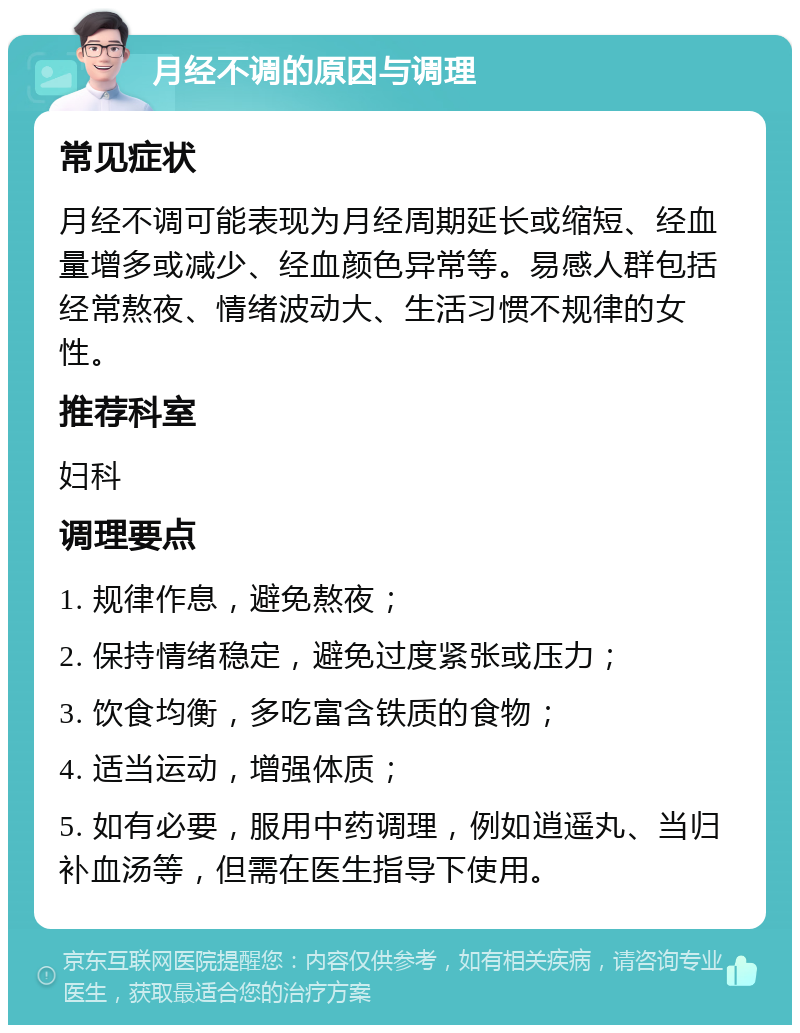 月经不调的原因与调理 常见症状 月经不调可能表现为月经周期延长或缩短、经血量增多或减少、经血颜色异常等。易感人群包括经常熬夜、情绪波动大、生活习惯不规律的女性。 推荐科室 妇科 调理要点 1. 规律作息，避免熬夜； 2. 保持情绪稳定，避免过度紧张或压力； 3. 饮食均衡，多吃富含铁质的食物； 4. 适当运动，增强体质； 5. 如有必要，服用中药调理，例如逍遥丸、当归补血汤等，但需在医生指导下使用。