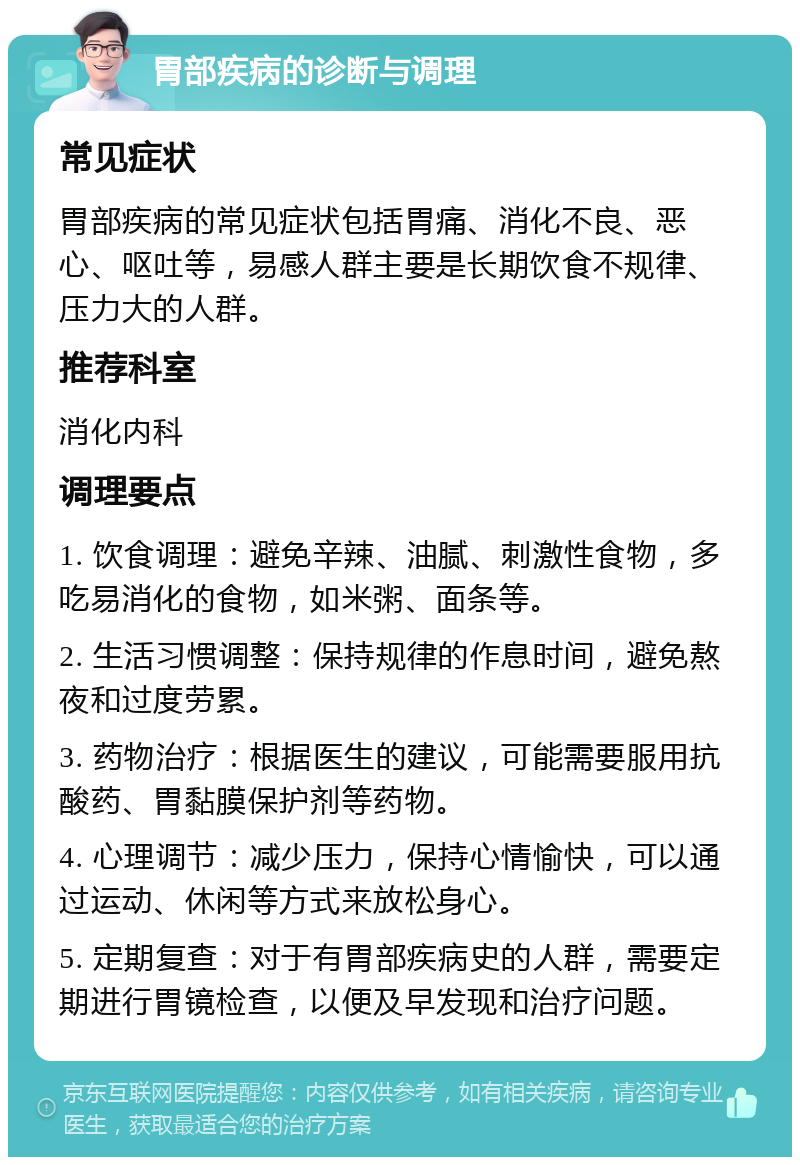 胃部疾病的诊断与调理 常见症状 胃部疾病的常见症状包括胃痛、消化不良、恶心、呕吐等，易感人群主要是长期饮食不规律、压力大的人群。 推荐科室 消化内科 调理要点 1. 饮食调理：避免辛辣、油腻、刺激性食物，多吃易消化的食物，如米粥、面条等。 2. 生活习惯调整：保持规律的作息时间，避免熬夜和过度劳累。 3. 药物治疗：根据医生的建议，可能需要服用抗酸药、胃黏膜保护剂等药物。 4. 心理调节：减少压力，保持心情愉快，可以通过运动、休闲等方式来放松身心。 5. 定期复查：对于有胃部疾病史的人群，需要定期进行胃镜检查，以便及早发现和治疗问题。