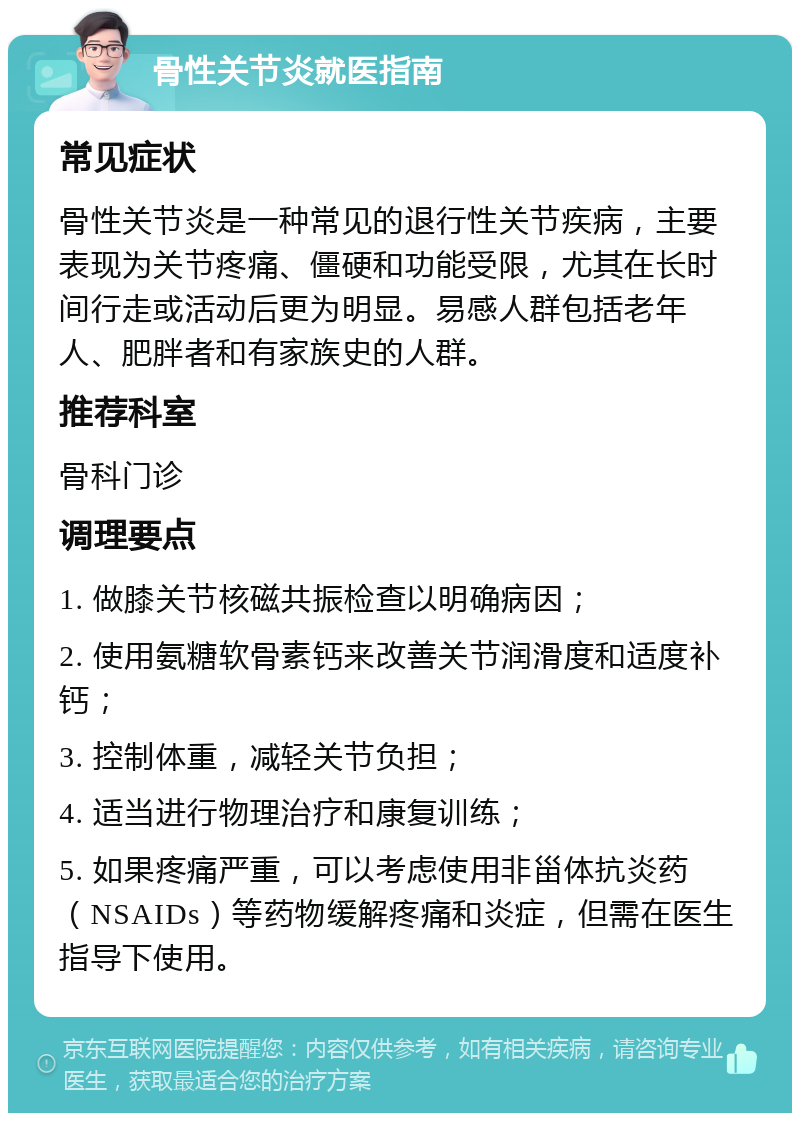 骨性关节炎就医指南 常见症状 骨性关节炎是一种常见的退行性关节疾病，主要表现为关节疼痛、僵硬和功能受限，尤其在长时间行走或活动后更为明显。易感人群包括老年人、肥胖者和有家族史的人群。 推荐科室 骨科门诊 调理要点 1. 做膝关节核磁共振检查以明确病因； 2. 使用氨糖软骨素钙来改善关节润滑度和适度补钙； 3. 控制体重，减轻关节负担； 4. 适当进行物理治疗和康复训练； 5. 如果疼痛严重，可以考虑使用非甾体抗炎药（NSAIDs）等药物缓解疼痛和炎症，但需在医生指导下使用。