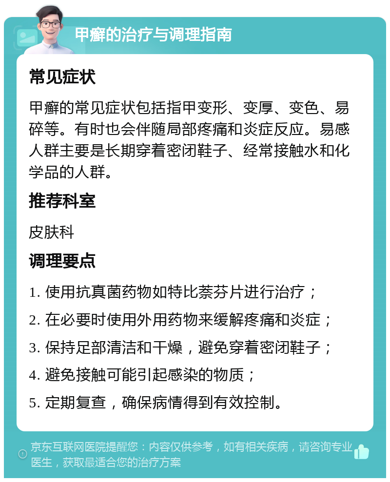 甲癣的治疗与调理指南 常见症状 甲癣的常见症状包括指甲变形、变厚、变色、易碎等。有时也会伴随局部疼痛和炎症反应。易感人群主要是长期穿着密闭鞋子、经常接触水和化学品的人群。 推荐科室 皮肤科 调理要点 1. 使用抗真菌药物如特比萘芬片进行治疗； 2. 在必要时使用外用药物来缓解疼痛和炎症； 3. 保持足部清洁和干燥，避免穿着密闭鞋子； 4. 避免接触可能引起感染的物质； 5. 定期复查，确保病情得到有效控制。