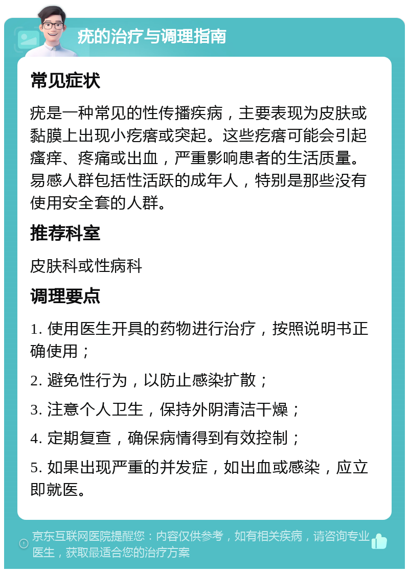 疣的治疗与调理指南 常见症状 疣是一种常见的性传播疾病，主要表现为皮肤或黏膜上出现小疙瘩或突起。这些疙瘩可能会引起瘙痒、疼痛或出血，严重影响患者的生活质量。易感人群包括性活跃的成年人，特别是那些没有使用安全套的人群。 推荐科室 皮肤科或性病科 调理要点 1. 使用医生开具的药物进行治疗，按照说明书正确使用； 2. 避免性行为，以防止感染扩散； 3. 注意个人卫生，保持外阴清洁干燥； 4. 定期复查，确保病情得到有效控制； 5. 如果出现严重的并发症，如出血或感染，应立即就医。