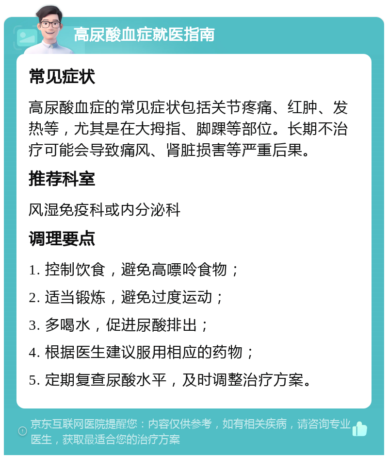 高尿酸血症就医指南 常见症状 高尿酸血症的常见症状包括关节疼痛、红肿、发热等，尤其是在大拇指、脚踝等部位。长期不治疗可能会导致痛风、肾脏损害等严重后果。 推荐科室 风湿免疫科或内分泌科 调理要点 1. 控制饮食，避免高嘌呤食物； 2. 适当锻炼，避免过度运动； 3. 多喝水，促进尿酸排出； 4. 根据医生建议服用相应的药物； 5. 定期复查尿酸水平，及时调整治疗方案。