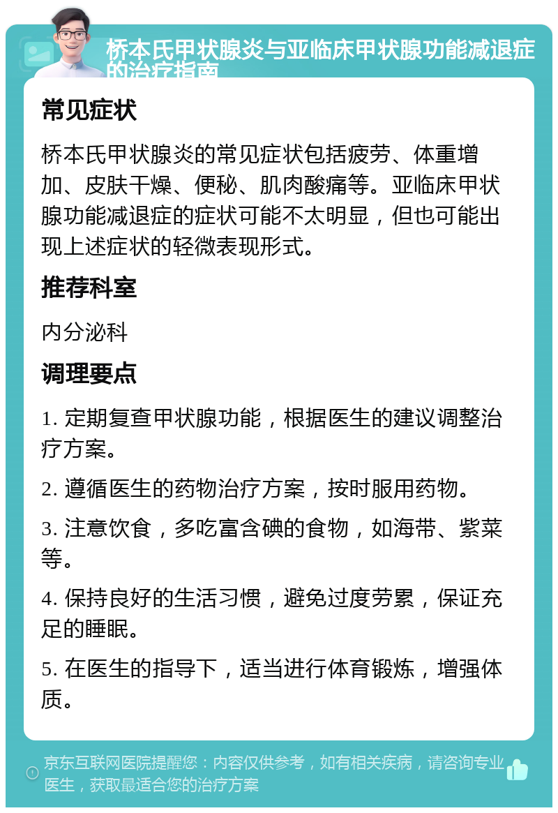 桥本氏甲状腺炎与亚临床甲状腺功能减退症的治疗指南 常见症状 桥本氏甲状腺炎的常见症状包括疲劳、体重增加、皮肤干燥、便秘、肌肉酸痛等。亚临床甲状腺功能减退症的症状可能不太明显，但也可能出现上述症状的轻微表现形式。 推荐科室 内分泌科 调理要点 1. 定期复查甲状腺功能，根据医生的建议调整治疗方案。 2. 遵循医生的药物治疗方案，按时服用药物。 3. 注意饮食，多吃富含碘的食物，如海带、紫菜等。 4. 保持良好的生活习惯，避免过度劳累，保证充足的睡眠。 5. 在医生的指导下，适当进行体育锻炼，增强体质。