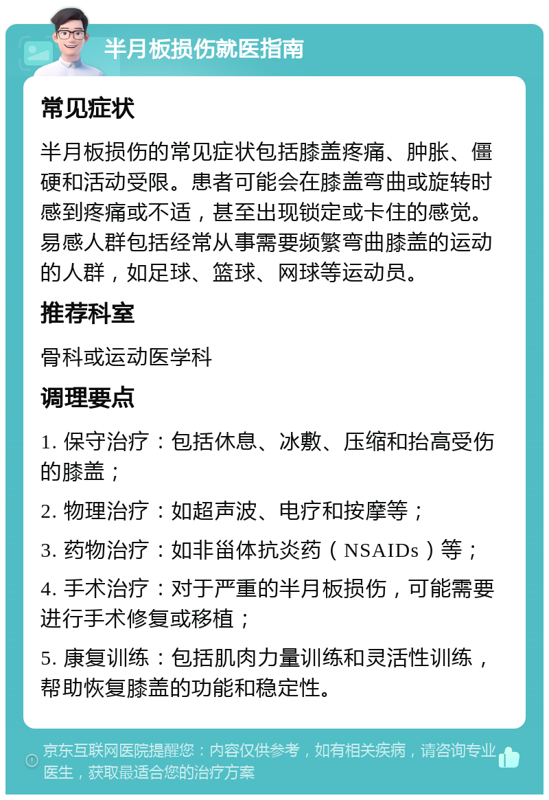 半月板损伤就医指南 常见症状 半月板损伤的常见症状包括膝盖疼痛、肿胀、僵硬和活动受限。患者可能会在膝盖弯曲或旋转时感到疼痛或不适，甚至出现锁定或卡住的感觉。易感人群包括经常从事需要频繁弯曲膝盖的运动的人群，如足球、篮球、网球等运动员。 推荐科室 骨科或运动医学科 调理要点 1. 保守治疗：包括休息、冰敷、压缩和抬高受伤的膝盖； 2. 物理治疗：如超声波、电疗和按摩等； 3. 药物治疗：如非甾体抗炎药（NSAIDs）等； 4. 手术治疗：对于严重的半月板损伤，可能需要进行手术修复或移植； 5. 康复训练：包括肌肉力量训练和灵活性训练，帮助恢复膝盖的功能和稳定性。