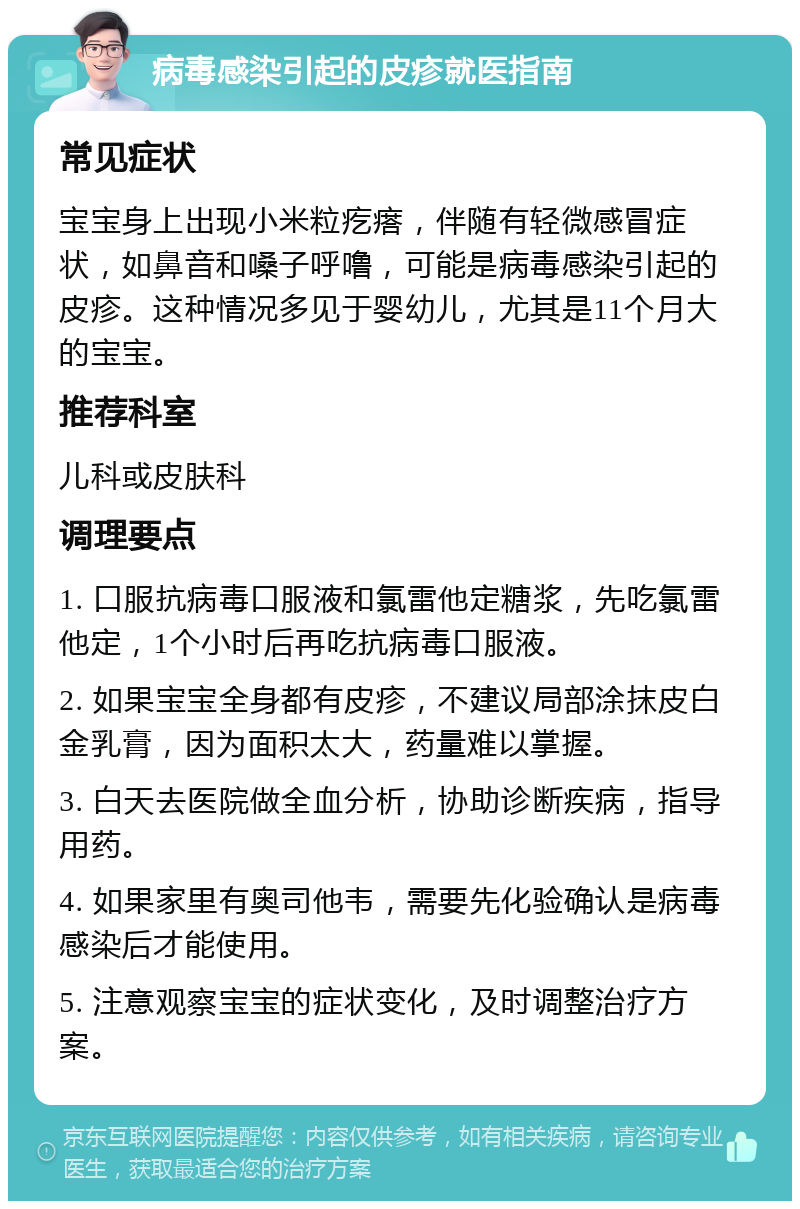 病毒感染引起的皮疹就医指南 常见症状 宝宝身上出现小米粒疙瘩，伴随有轻微感冒症状，如鼻音和嗓子呼噜，可能是病毒感染引起的皮疹。这种情况多见于婴幼儿，尤其是11个月大的宝宝。 推荐科室 儿科或皮肤科 调理要点 1. 口服抗病毒口服液和氯雷他定糖浆，先吃氯雷他定，1个小时后再吃抗病毒口服液。 2. 如果宝宝全身都有皮疹，不建议局部涂抹皮白金乳膏，因为面积太大，药量难以掌握。 3. 白天去医院做全血分析，协助诊断疾病，指导用药。 4. 如果家里有奥司他韦，需要先化验确认是病毒感染后才能使用。 5. 注意观察宝宝的症状变化，及时调整治疗方案。