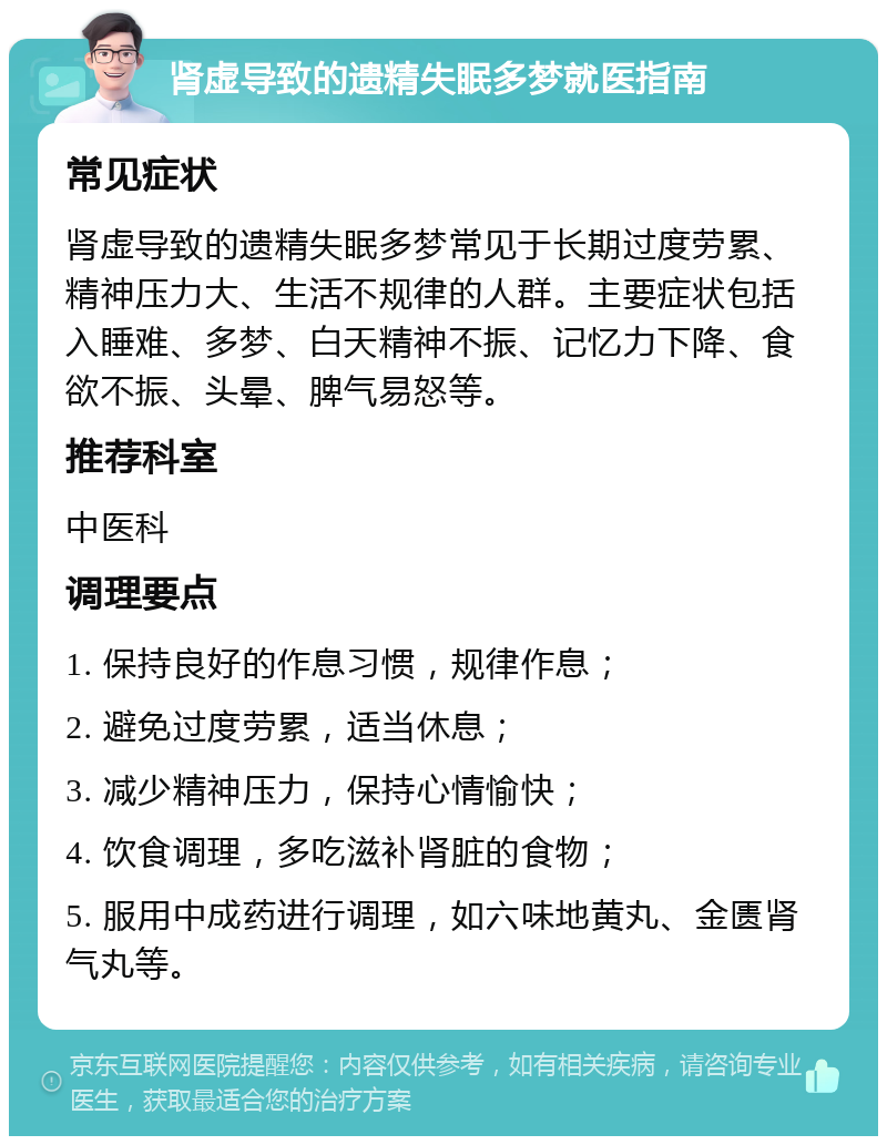 肾虚导致的遗精失眠多梦就医指南 常见症状 肾虚导致的遗精失眠多梦常见于长期过度劳累、精神压力大、生活不规律的人群。主要症状包括入睡难、多梦、白天精神不振、记忆力下降、食欲不振、头晕、脾气易怒等。 推荐科室 中医科 调理要点 1. 保持良好的作息习惯，规律作息； 2. 避免过度劳累，适当休息； 3. 减少精神压力，保持心情愉快； 4. 饮食调理，多吃滋补肾脏的食物； 5. 服用中成药进行调理，如六味地黄丸、金匮肾气丸等。