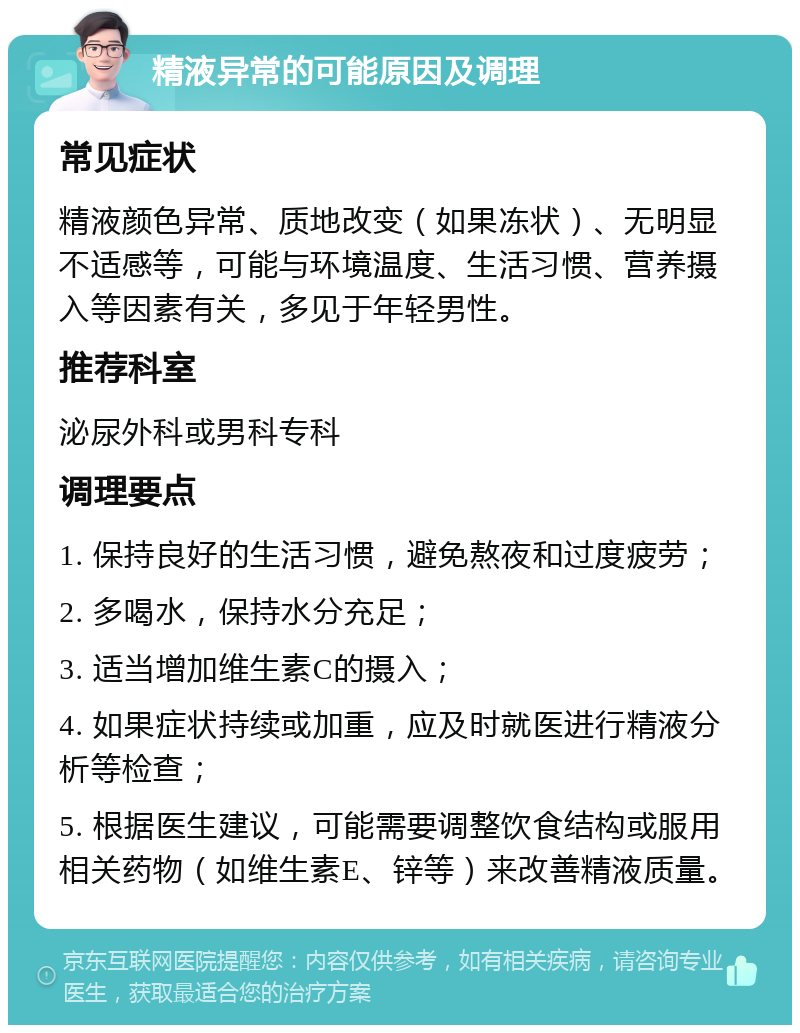 精液异常的可能原因及调理 常见症状 精液颜色异常、质地改变（如果冻状）、无明显不适感等，可能与环境温度、生活习惯、营养摄入等因素有关，多见于年轻男性。 推荐科室 泌尿外科或男科专科 调理要点 1. 保持良好的生活习惯，避免熬夜和过度疲劳； 2. 多喝水，保持水分充足； 3. 适当增加维生素C的摄入； 4. 如果症状持续或加重，应及时就医进行精液分析等检查； 5. 根据医生建议，可能需要调整饮食结构或服用相关药物（如维生素E、锌等）来改善精液质量。