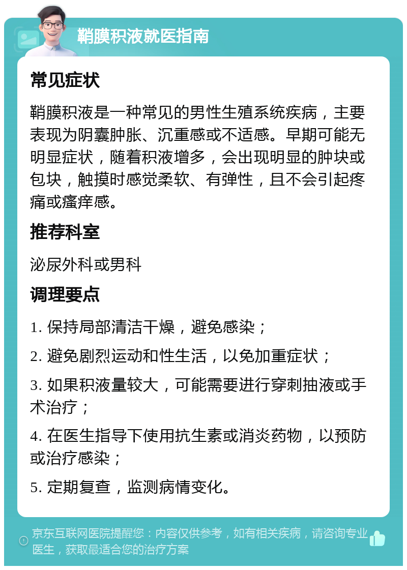 鞘膜积液就医指南 常见症状 鞘膜积液是一种常见的男性生殖系统疾病，主要表现为阴囊肿胀、沉重感或不适感。早期可能无明显症状，随着积液增多，会出现明显的肿块或包块，触摸时感觉柔软、有弹性，且不会引起疼痛或瘙痒感。 推荐科室 泌尿外科或男科 调理要点 1. 保持局部清洁干燥，避免感染； 2. 避免剧烈运动和性生活，以免加重症状； 3. 如果积液量较大，可能需要进行穿刺抽液或手术治疗； 4. 在医生指导下使用抗生素或消炎药物，以预防或治疗感染； 5. 定期复查，监测病情变化。