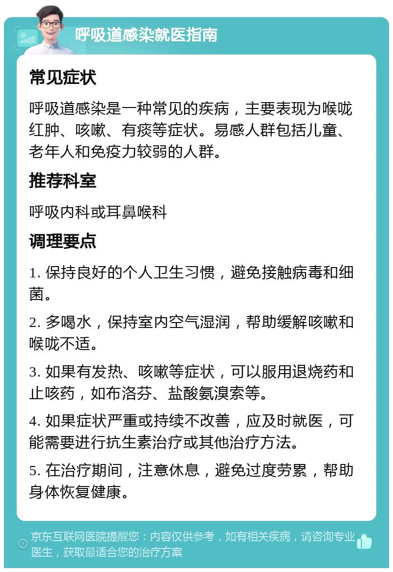 呼吸道感染就医指南 常见症状 呼吸道感染是一种常见的疾病，主要表现为喉咙红肿、咳嗽、有痰等症状。易感人群包括儿童、老年人和免疫力较弱的人群。 推荐科室 呼吸内科或耳鼻喉科 调理要点 1. 保持良好的个人卫生习惯，避免接触病毒和细菌。 2. 多喝水，保持室内空气湿润，帮助缓解咳嗽和喉咙不适。 3. 如果有发热、咳嗽等症状，可以服用退烧药和止咳药，如布洛芬、盐酸氨溴索等。 4. 如果症状严重或持续不改善，应及时就医，可能需要进行抗生素治疗或其他治疗方法。 5. 在治疗期间，注意休息，避免过度劳累，帮助身体恢复健康。