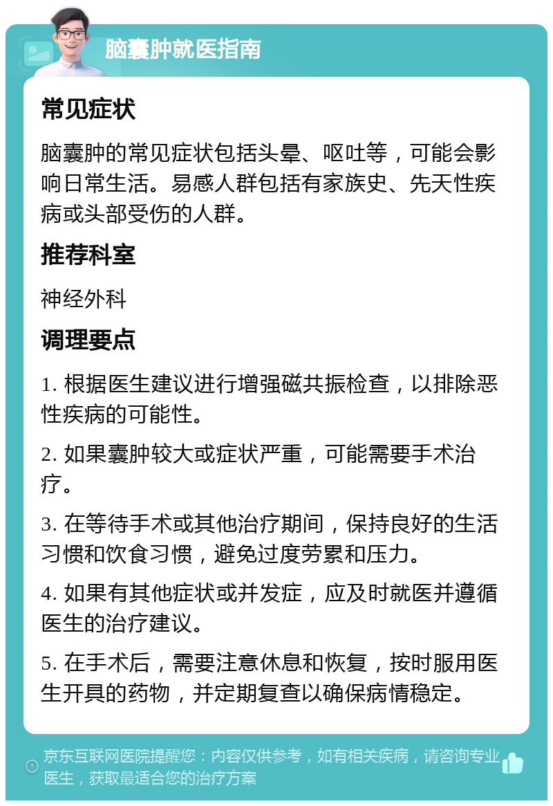 脑囊肿就医指南 常见症状 脑囊肿的常见症状包括头晕、呕吐等，可能会影响日常生活。易感人群包括有家族史、先天性疾病或头部受伤的人群。 推荐科室 神经外科 调理要点 1. 根据医生建议进行增强磁共振检查，以排除恶性疾病的可能性。 2. 如果囊肿较大或症状严重，可能需要手术治疗。 3. 在等待手术或其他治疗期间，保持良好的生活习惯和饮食习惯，避免过度劳累和压力。 4. 如果有其他症状或并发症，应及时就医并遵循医生的治疗建议。 5. 在手术后，需要注意休息和恢复，按时服用医生开具的药物，并定期复查以确保病情稳定。