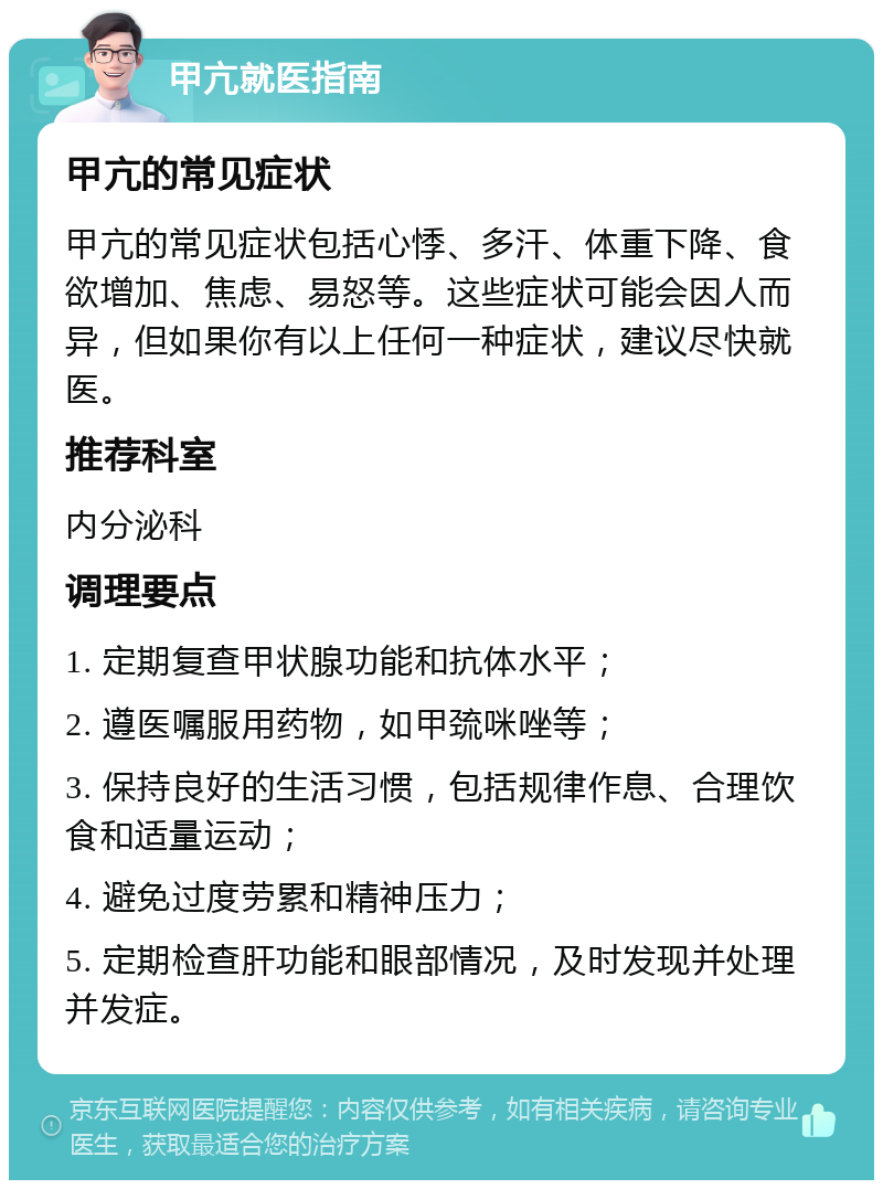 甲亢就医指南 甲亢的常见症状 甲亢的常见症状包括心悸、多汗、体重下降、食欲增加、焦虑、易怒等。这些症状可能会因人而异，但如果你有以上任何一种症状，建议尽快就医。 推荐科室 内分泌科 调理要点 1. 定期复查甲状腺功能和抗体水平； 2. 遵医嘱服用药物，如甲巯咪唑等； 3. 保持良好的生活习惯，包括规律作息、合理饮食和适量运动； 4. 避免过度劳累和精神压力； 5. 定期检查肝功能和眼部情况，及时发现并处理并发症。