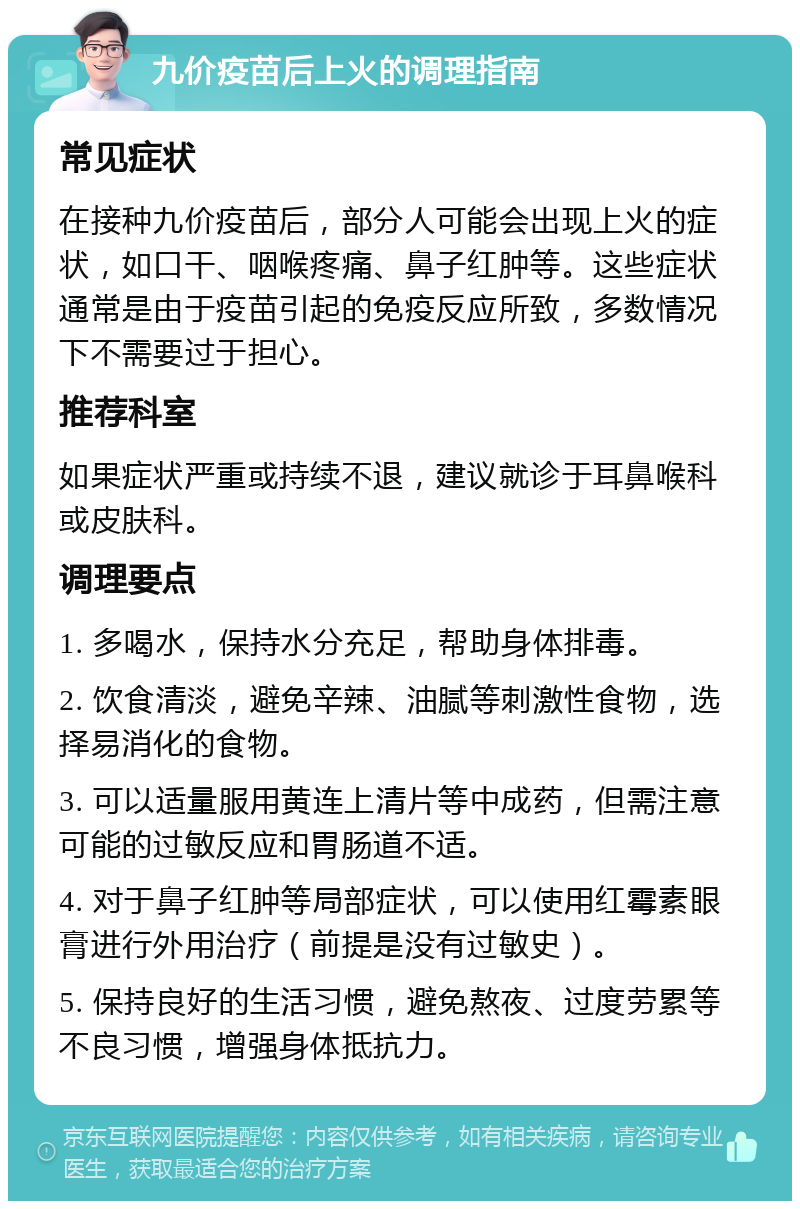 九价疫苗后上火的调理指南 常见症状 在接种九价疫苗后，部分人可能会出现上火的症状，如口干、咽喉疼痛、鼻子红肿等。这些症状通常是由于疫苗引起的免疫反应所致，多数情况下不需要过于担心。 推荐科室 如果症状严重或持续不退，建议就诊于耳鼻喉科或皮肤科。 调理要点 1. 多喝水，保持水分充足，帮助身体排毒。 2. 饮食清淡，避免辛辣、油腻等刺激性食物，选择易消化的食物。 3. 可以适量服用黄连上清片等中成药，但需注意可能的过敏反应和胃肠道不适。 4. 对于鼻子红肿等局部症状，可以使用红霉素眼膏进行外用治疗（前提是没有过敏史）。 5. 保持良好的生活习惯，避免熬夜、过度劳累等不良习惯，增强身体抵抗力。