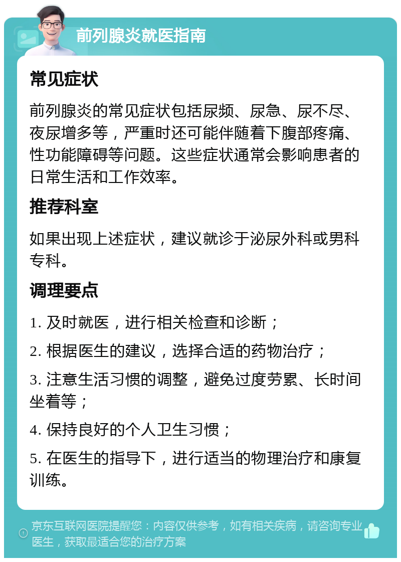 前列腺炎就医指南 常见症状 前列腺炎的常见症状包括尿频、尿急、尿不尽、夜尿增多等，严重时还可能伴随着下腹部疼痛、性功能障碍等问题。这些症状通常会影响患者的日常生活和工作效率。 推荐科室 如果出现上述症状，建议就诊于泌尿外科或男科专科。 调理要点 1. 及时就医，进行相关检查和诊断； 2. 根据医生的建议，选择合适的药物治疗； 3. 注意生活习惯的调整，避免过度劳累、长时间坐着等； 4. 保持良好的个人卫生习惯； 5. 在医生的指导下，进行适当的物理治疗和康复训练。