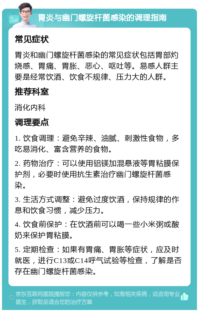 胃炎与幽门螺旋杆菌感染的调理指南 常见症状 胃炎和幽门螺旋杆菌感染的常见症状包括胃部灼烧感、胃痛、胃胀、恶心、呕吐等。易感人群主要是经常饮酒、饮食不规律、压力大的人群。 推荐科室 消化内科 调理要点 1. 饮食调理：避免辛辣、油腻、刺激性食物，多吃易消化、富含营养的食物。 2. 药物治疗：可以使用铝镁加混悬液等胃粘膜保护剂，必要时使用抗生素治疗幽门螺旋杆菌感染。 3. 生活方式调整：避免过度饮酒，保持规律的作息和饮食习惯，减少压力。 4. 饮食前保护：在饮酒前可以喝一些小米粥或酸奶来保护胃粘膜。 5. 定期检查：如果有胃痛、胃胀等症状，应及时就医，进行C13或C14呼气试验等检查，了解是否存在幽门螺旋杆菌感染。