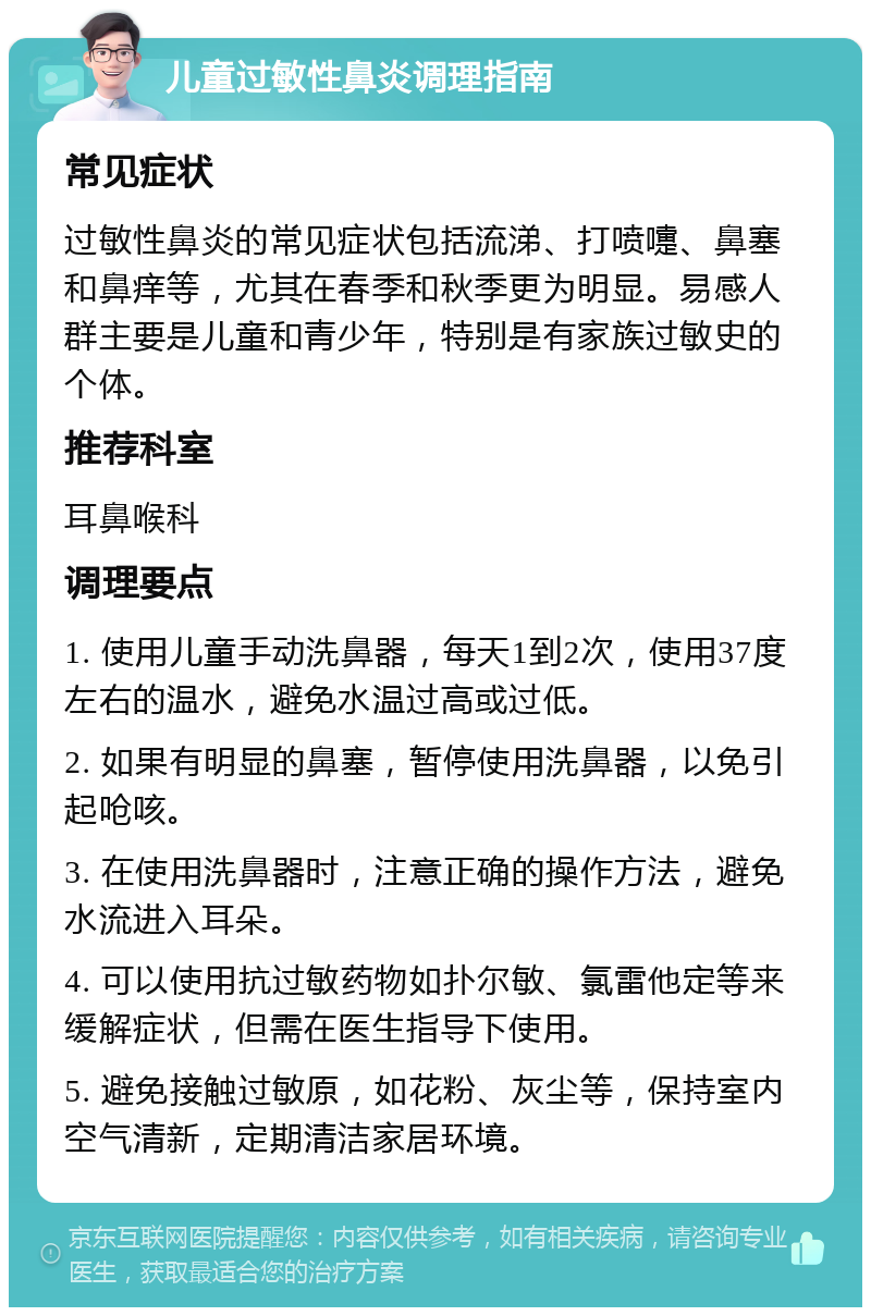 儿童过敏性鼻炎调理指南 常见症状 过敏性鼻炎的常见症状包括流涕、打喷嚏、鼻塞和鼻痒等，尤其在春季和秋季更为明显。易感人群主要是儿童和青少年，特别是有家族过敏史的个体。 推荐科室 耳鼻喉科 调理要点 1. 使用儿童手动洗鼻器，每天1到2次，使用37度左右的温水，避免水温过高或过低。 2. 如果有明显的鼻塞，暂停使用洗鼻器，以免引起呛咳。 3. 在使用洗鼻器时，注意正确的操作方法，避免水流进入耳朵。 4. 可以使用抗过敏药物如扑尔敏、氯雷他定等来缓解症状，但需在医生指导下使用。 5. 避免接触过敏原，如花粉、灰尘等，保持室内空气清新，定期清洁家居环境。