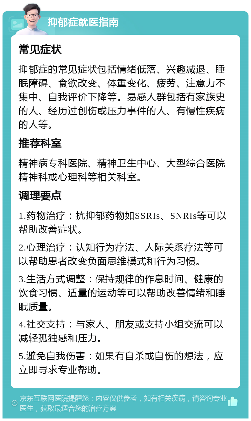 抑郁症就医指南 常见症状 抑郁症的常见症状包括情绪低落、兴趣减退、睡眠障碍、食欲改变、体重变化、疲劳、注意力不集中、自我评价下降等。易感人群包括有家族史的人、经历过创伤或压力事件的人、有慢性疾病的人等。 推荐科室 精神病专科医院、精神卫生中心、大型综合医院精神科或心理科等相关科室。 调理要点 1.药物治疗：抗抑郁药物如SSRIs、SNRIs等可以帮助改善症状。 2.心理治疗：认知行为疗法、人际关系疗法等可以帮助患者改变负面思维模式和行为习惯。 3.生活方式调整：保持规律的作息时间、健康的饮食习惯、适量的运动等可以帮助改善情绪和睡眠质量。 4.社交支持：与家人、朋友或支持小组交流可以减轻孤独感和压力。 5.避免自我伤害：如果有自杀或自伤的想法，应立即寻求专业帮助。