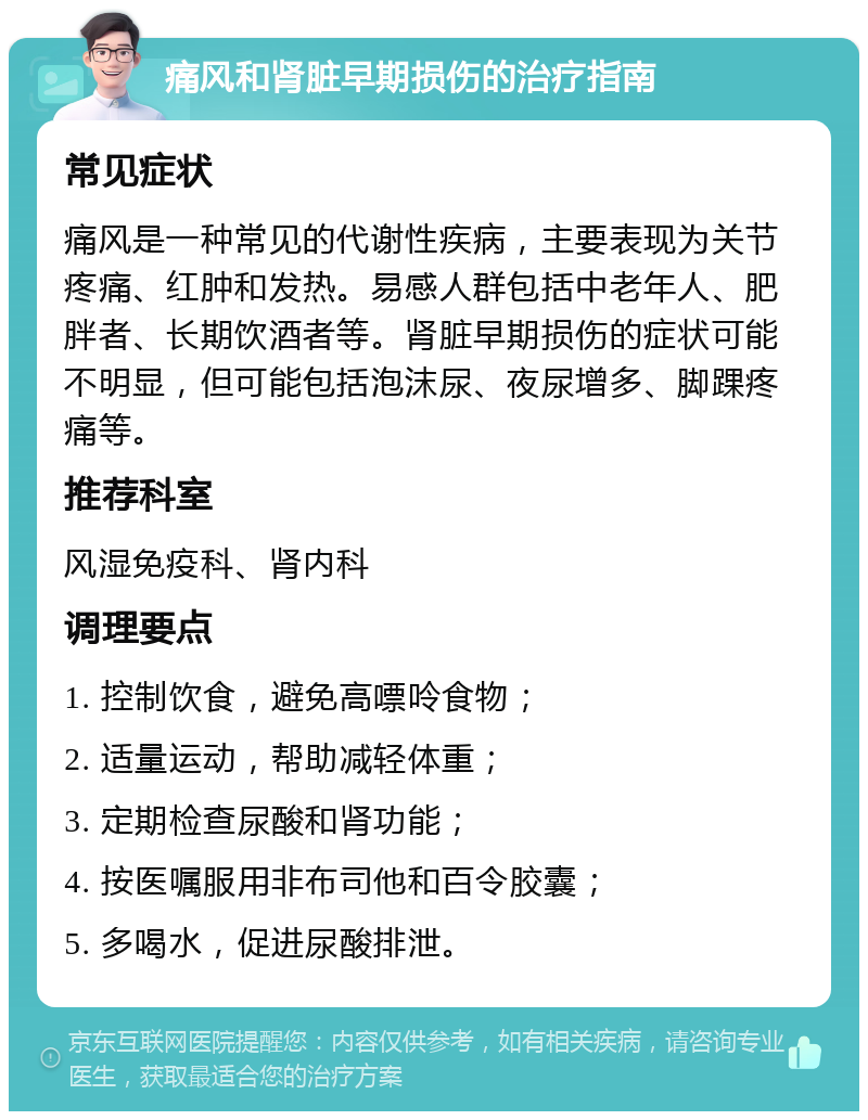 痛风和肾脏早期损伤的治疗指南 常见症状 痛风是一种常见的代谢性疾病，主要表现为关节疼痛、红肿和发热。易感人群包括中老年人、肥胖者、长期饮酒者等。肾脏早期损伤的症状可能不明显，但可能包括泡沫尿、夜尿增多、脚踝疼痛等。 推荐科室 风湿免疫科、肾内科 调理要点 1. 控制饮食，避免高嘌呤食物； 2. 适量运动，帮助减轻体重； 3. 定期检查尿酸和肾功能； 4. 按医嘱服用非布司他和百令胶囊； 5. 多喝水，促进尿酸排泄。