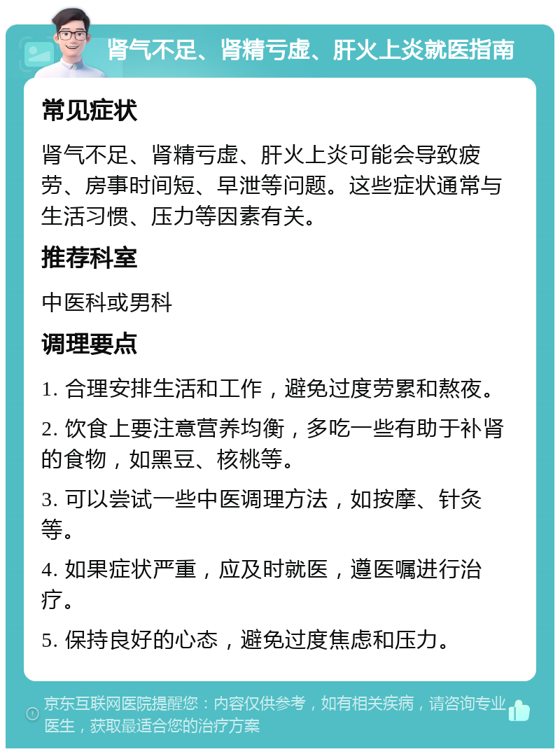 肾气不足、肾精亏虚、肝火上炎就医指南 常见症状 肾气不足、肾精亏虚、肝火上炎可能会导致疲劳、房事时间短、早泄等问题。这些症状通常与生活习惯、压力等因素有关。 推荐科室 中医科或男科 调理要点 1. 合理安排生活和工作，避免过度劳累和熬夜。 2. 饮食上要注意营养均衡，多吃一些有助于补肾的食物，如黑豆、核桃等。 3. 可以尝试一些中医调理方法，如按摩、针灸等。 4. 如果症状严重，应及时就医，遵医嘱进行治疗。 5. 保持良好的心态，避免过度焦虑和压力。