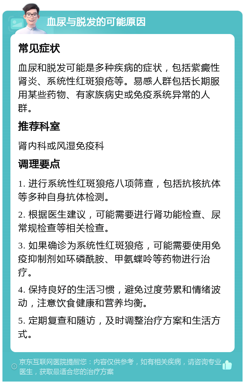 血尿与脱发的可能原因 常见症状 血尿和脱发可能是多种疾病的症状，包括紫癜性肾炎、系统性红斑狼疮等。易感人群包括长期服用某些药物、有家族病史或免疫系统异常的人群。 推荐科室 肾内科或风湿免疫科 调理要点 1. 进行系统性红斑狼疮八项筛查，包括抗核抗体等多种自身抗体检测。 2. 根据医生建议，可能需要进行肾功能检查、尿常规检查等相关检查。 3. 如果确诊为系统性红斑狼疮，可能需要使用免疫抑制剂如环磷酰胺、甲氨蝶呤等药物进行治疗。 4. 保持良好的生活习惯，避免过度劳累和情绪波动，注意饮食健康和营养均衡。 5. 定期复查和随访，及时调整治疗方案和生活方式。