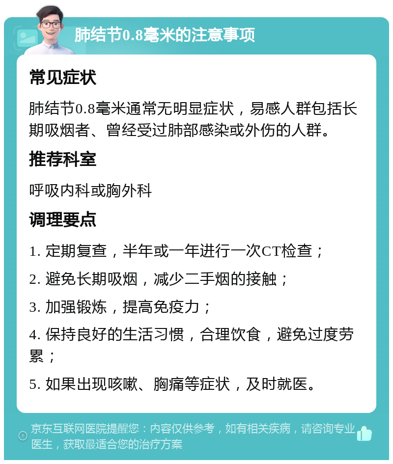 肺结节0.8毫米的注意事项 常见症状 肺结节0.8毫米通常无明显症状，易感人群包括长期吸烟者、曾经受过肺部感染或外伤的人群。 推荐科室 呼吸内科或胸外科 调理要点 1. 定期复查，半年或一年进行一次CT检查； 2. 避免长期吸烟，减少二手烟的接触； 3. 加强锻炼，提高免疫力； 4. 保持良好的生活习惯，合理饮食，避免过度劳累； 5. 如果出现咳嗽、胸痛等症状，及时就医。