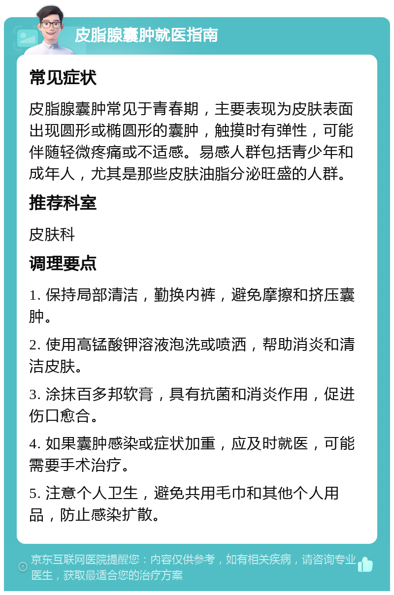 皮脂腺囊肿就医指南 常见症状 皮脂腺囊肿常见于青春期，主要表现为皮肤表面出现圆形或椭圆形的囊肿，触摸时有弹性，可能伴随轻微疼痛或不适感。易感人群包括青少年和成年人，尤其是那些皮肤油脂分泌旺盛的人群。 推荐科室 皮肤科 调理要点 1. 保持局部清洁，勤换内裤，避免摩擦和挤压囊肿。 2. 使用高锰酸钾溶液泡洗或喷洒，帮助消炎和清洁皮肤。 3. 涂抹百多邦软膏，具有抗菌和消炎作用，促进伤口愈合。 4. 如果囊肿感染或症状加重，应及时就医，可能需要手术治疗。 5. 注意个人卫生，避免共用毛巾和其他个人用品，防止感染扩散。