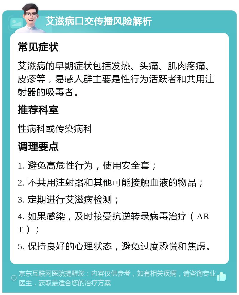 艾滋病口交传播风险解析 常见症状 艾滋病的早期症状包括发热、头痛、肌肉疼痛、皮疹等，易感人群主要是性行为活跃者和共用注射器的吸毒者。 推荐科室 性病科或传染病科 调理要点 1. 避免高危性行为，使用安全套； 2. 不共用注射器和其他可能接触血液的物品； 3. 定期进行艾滋病检测； 4. 如果感染，及时接受抗逆转录病毒治疗（ART）； 5. 保持良好的心理状态，避免过度恐慌和焦虑。