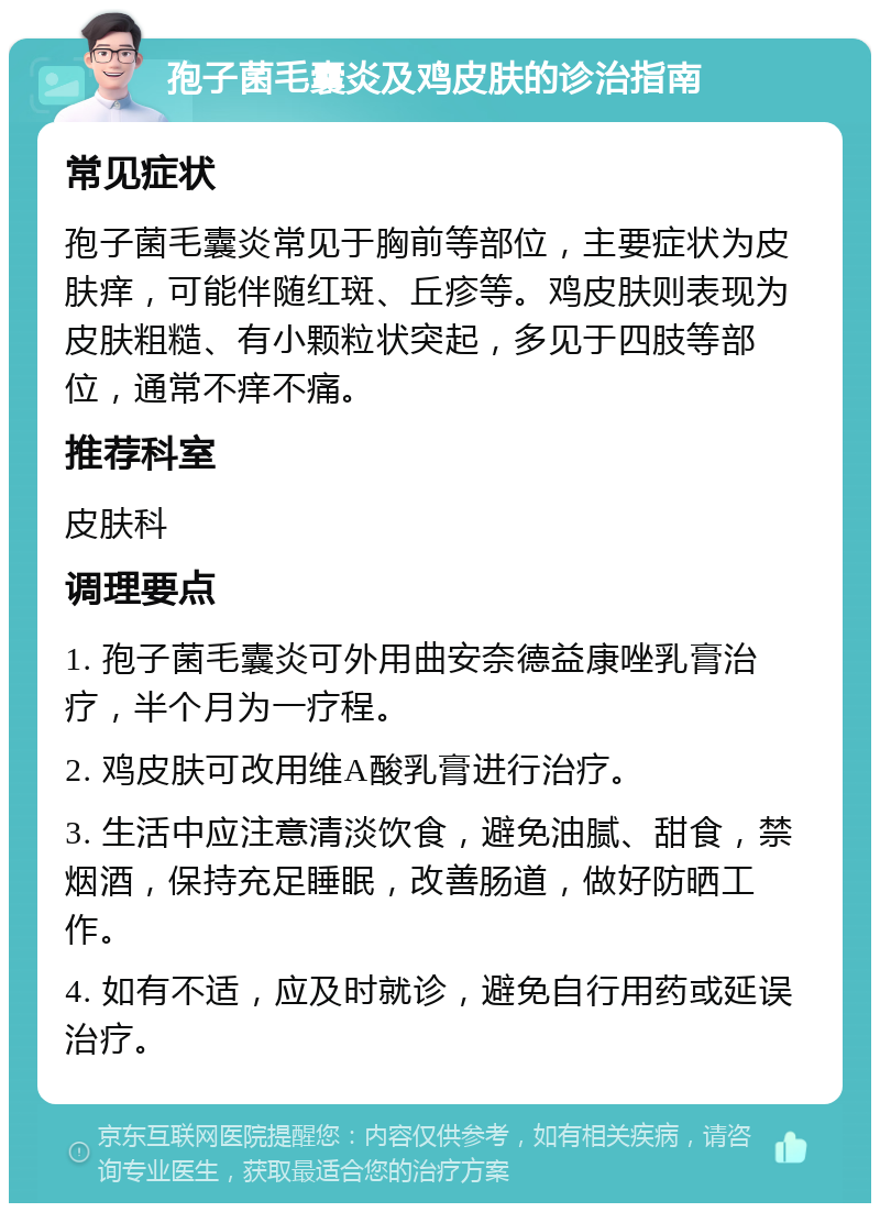 孢子菌毛囊炎及鸡皮肤的诊治指南 常见症状 孢子菌毛囊炎常见于胸前等部位，主要症状为皮肤痒，可能伴随红斑、丘疹等。鸡皮肤则表现为皮肤粗糙、有小颗粒状突起，多见于四肢等部位，通常不痒不痛。 推荐科室 皮肤科 调理要点 1. 孢子菌毛囊炎可外用曲安奈德益康唑乳膏治疗，半个月为一疗程。 2. 鸡皮肤可改用维A酸乳膏进行治疗。 3. 生活中应注意清淡饮食，避免油腻、甜食，禁烟酒，保持充足睡眠，改善肠道，做好防晒工作。 4. 如有不适，应及时就诊，避免自行用药或延误治疗。