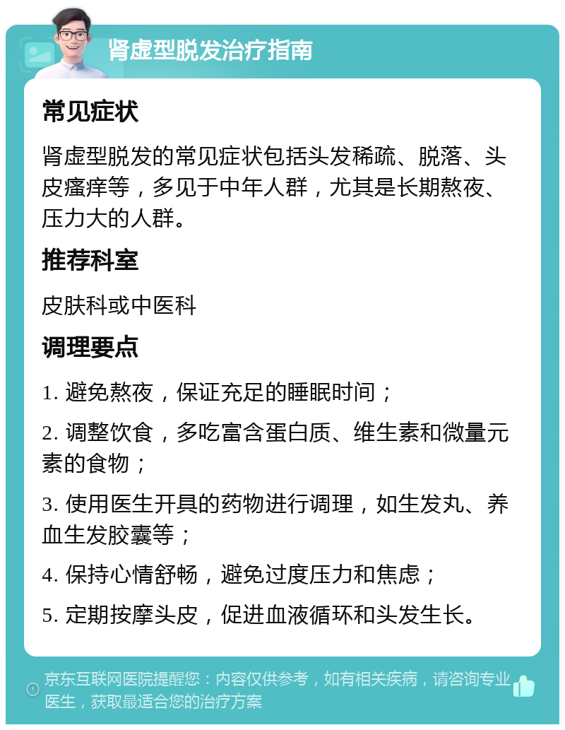 肾虚型脱发治疗指南 常见症状 肾虚型脱发的常见症状包括头发稀疏、脱落、头皮瘙痒等，多见于中年人群，尤其是长期熬夜、压力大的人群。 推荐科室 皮肤科或中医科 调理要点 1. 避免熬夜，保证充足的睡眠时间； 2. 调整饮食，多吃富含蛋白质、维生素和微量元素的食物； 3. 使用医生开具的药物进行调理，如生发丸、养血生发胶囊等； 4. 保持心情舒畅，避免过度压力和焦虑； 5. 定期按摩头皮，促进血液循环和头发生长。