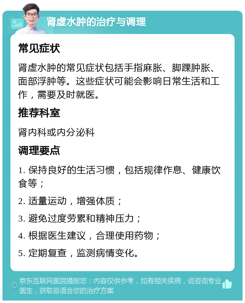 肾虚水肿的治疗与调理 常见症状 肾虚水肿的常见症状包括手指麻胀、脚踝肿胀、面部浮肿等。这些症状可能会影响日常生活和工作，需要及时就医。 推荐科室 肾内科或内分泌科 调理要点 1. 保持良好的生活习惯，包括规律作息、健康饮食等； 2. 适量运动，增强体质； 3. 避免过度劳累和精神压力； 4. 根据医生建议，合理使用药物； 5. 定期复查，监测病情变化。