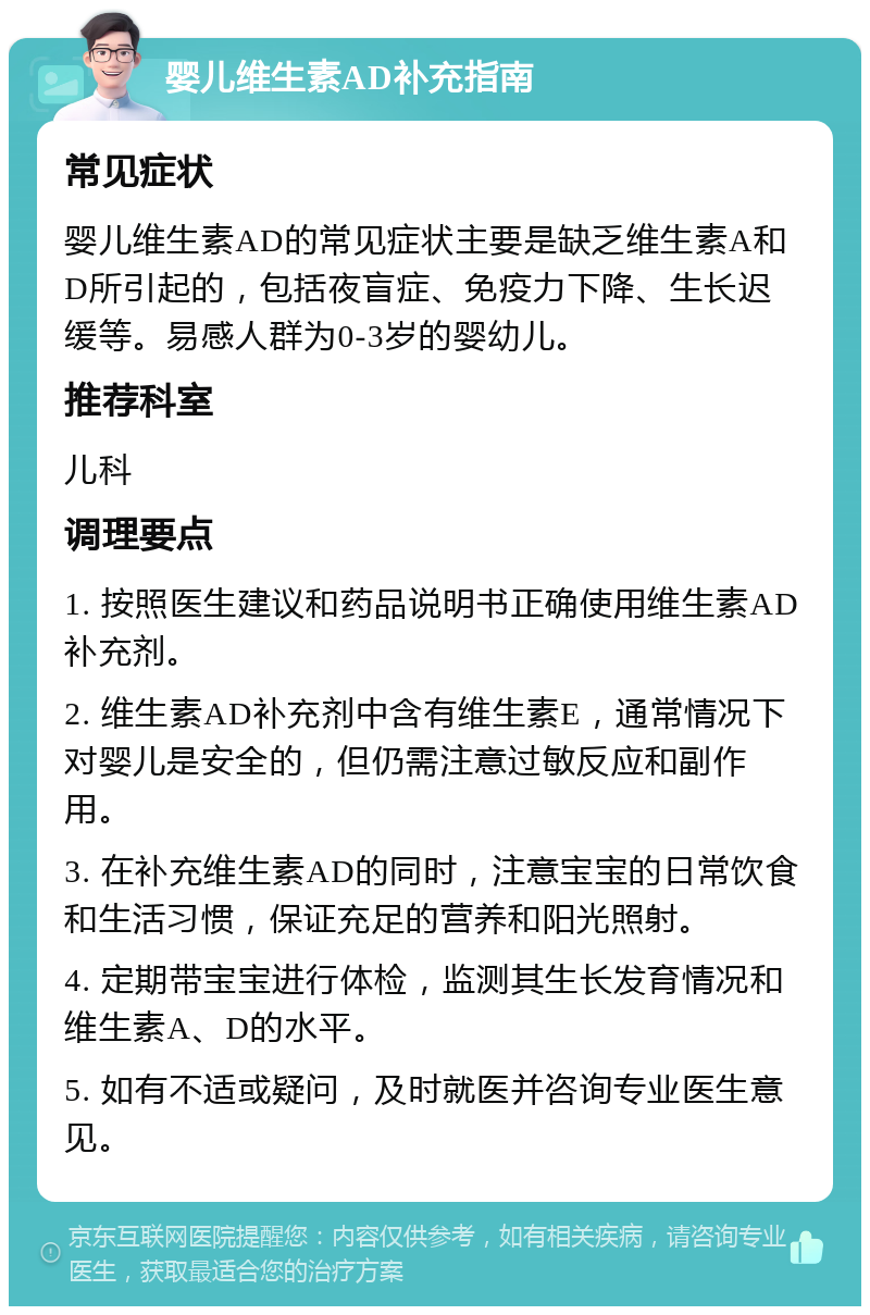 婴儿维生素AD补充指南 常见症状 婴儿维生素AD的常见症状主要是缺乏维生素A和D所引起的，包括夜盲症、免疫力下降、生长迟缓等。易感人群为0-3岁的婴幼儿。 推荐科室 儿科 调理要点 1. 按照医生建议和药品说明书正确使用维生素AD补充剂。 2. 维生素AD补充剂中含有维生素E，通常情况下对婴儿是安全的，但仍需注意过敏反应和副作用。 3. 在补充维生素AD的同时，注意宝宝的日常饮食和生活习惯，保证充足的营养和阳光照射。 4. 定期带宝宝进行体检，监测其生长发育情况和维生素A、D的水平。 5. 如有不适或疑问，及时就医并咨询专业医生意见。