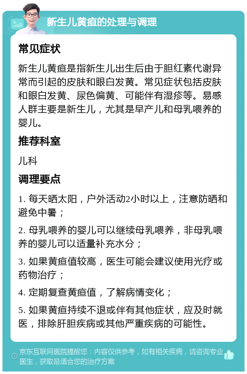 新生儿黄疸的处理与调理 常见症状 新生儿黄疸是指新生儿出生后由于胆红素代谢异常而引起的皮肤和眼白发黄。常见症状包括皮肤和眼白发黄、尿色偏黄、可能伴有湿疹等。易感人群主要是新生儿，尤其是早产儿和母乳喂养的婴儿。 推荐科室 儿科 调理要点 1. 每天晒太阳，户外活动2小时以上，注意防晒和避免中暑； 2. 母乳喂养的婴儿可以继续母乳喂养，非母乳喂养的婴儿可以适量补充水分； 3. 如果黄疸值较高，医生可能会建议使用光疗或药物治疗； 4. 定期复查黄疸值，了解病情变化； 5. 如果黄疸持续不退或伴有其他症状，应及时就医，排除肝胆疾病或其他严重疾病的可能性。