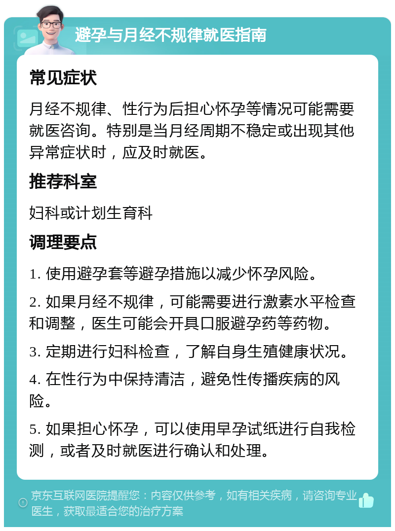 避孕与月经不规律就医指南 常见症状 月经不规律、性行为后担心怀孕等情况可能需要就医咨询。特别是当月经周期不稳定或出现其他异常症状时，应及时就医。 推荐科室 妇科或计划生育科 调理要点 1. 使用避孕套等避孕措施以减少怀孕风险。 2. 如果月经不规律，可能需要进行激素水平检查和调整，医生可能会开具口服避孕药等药物。 3. 定期进行妇科检查，了解自身生殖健康状况。 4. 在性行为中保持清洁，避免性传播疾病的风险。 5. 如果担心怀孕，可以使用早孕试纸进行自我检测，或者及时就医进行确认和处理。