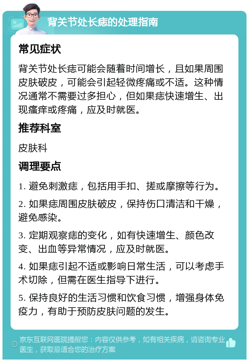 背关节处长痣的处理指南 常见症状 背关节处长痣可能会随着时间增长，且如果周围皮肤破皮，可能会引起轻微疼痛或不适。这种情况通常不需要过多担心，但如果痣快速增生、出现瘙痒或疼痛，应及时就医。 推荐科室 皮肤科 调理要点 1. 避免刺激痣，包括用手扣、搓或摩擦等行为。 2. 如果痣周围皮肤破皮，保持伤口清洁和干燥，避免感染。 3. 定期观察痣的变化，如有快速增生、颜色改变、出血等异常情况，应及时就医。 4. 如果痣引起不适或影响日常生活，可以考虑手术切除，但需在医生指导下进行。 5. 保持良好的生活习惯和饮食习惯，增强身体免疫力，有助于预防皮肤问题的发生。