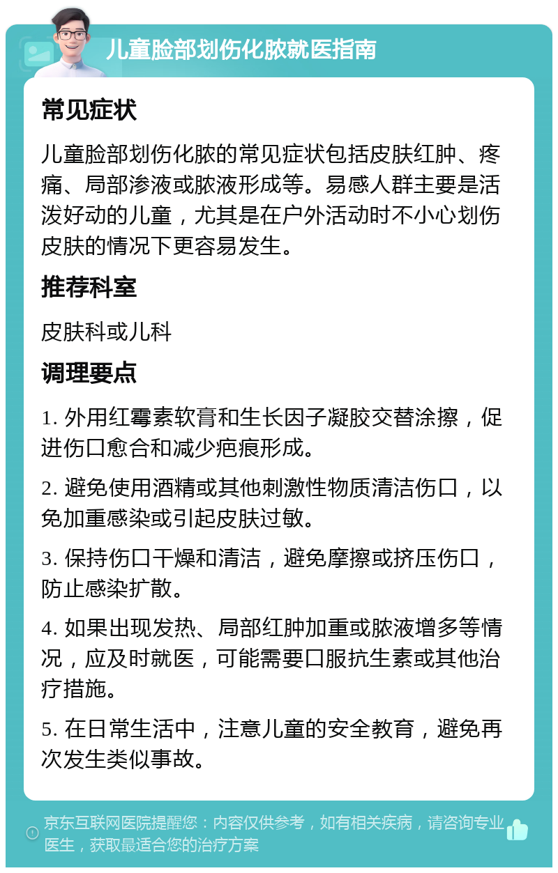 儿童脸部划伤化脓就医指南 常见症状 儿童脸部划伤化脓的常见症状包括皮肤红肿、疼痛、局部渗液或脓液形成等。易感人群主要是活泼好动的儿童，尤其是在户外活动时不小心划伤皮肤的情况下更容易发生。 推荐科室 皮肤科或儿科 调理要点 1. 外用红霉素软膏和生长因子凝胶交替涂擦，促进伤口愈合和减少疤痕形成。 2. 避免使用酒精或其他刺激性物质清洁伤口，以免加重感染或引起皮肤过敏。 3. 保持伤口干燥和清洁，避免摩擦或挤压伤口，防止感染扩散。 4. 如果出现发热、局部红肿加重或脓液增多等情况，应及时就医，可能需要口服抗生素或其他治疗措施。 5. 在日常生活中，注意儿童的安全教育，避免再次发生类似事故。